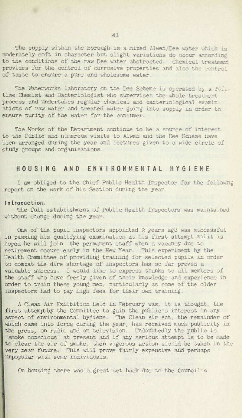 The supply within the Borough is a mixed Alwen/Dee water v.hxch is moderately soft in character but slight variations do occur according to the conditions of the raw Dee water abstracted Chonical treatment provides for the control of corrosive properties and also the ,sntro^ of taste to ensure a pure and wholesome water The Waterworks laboratory on the Dee Scheme is operated b^ a * time Chemist and Bacteriologist who supervises the whole treatment process and undertakes regular chonical and bacteriological examin- ations of raw water and treated water going into supply in order to ensure purity of the vy^ter for the consumer- The Works of the Department continue to be a source of interest to the Public and numerous visits to Alwen and the Dee Scheme have been arranged during the year and lectures given to a wide circle of study groups and organisations HOUSING AND ENVIRONMENTAL HYGIENE I am obliged to the Chief Public Health Inspector for the follow^i report on the work of his Section during the year Introductsons The full establishment of Public Health Inspectors was maintained without change during the year One of the pupil inspectors appointed 2 years ago was successful ! in passing his qualifying examination at his first attempt and it is - hoped he will join the permanent staff when a vacancy due to ^ retirement occurs early in the New Year This experiment by the P Health Committee of providing training for selected pupils in order to combat the dire shortage of inspectors has so far proved a ; valuable successo I would like to express thanks to all members of the staff who have freely given of their knowledge and experience in order to train these young men, particularly as some of the older inspectors had to pay high fees for their own training A Clean Air Exhibition held in February was, it is thought, the first attempt by the Committee to gain the public''s interest in any aspect of environmental hygieneo The Clean Air Act, the remainder of which came into force during the year, has received much publicity in the press, on radio and on televisiono Undoubtedly the public is smoke conscious at present and if any serious attempt is to be made to clear the air of smoke, then vigorous action should be taken in the very near future^ This will prove fairly expensive and perhaps unpopular with some individuals® On housing there was a great set-back due to the Council's or>.