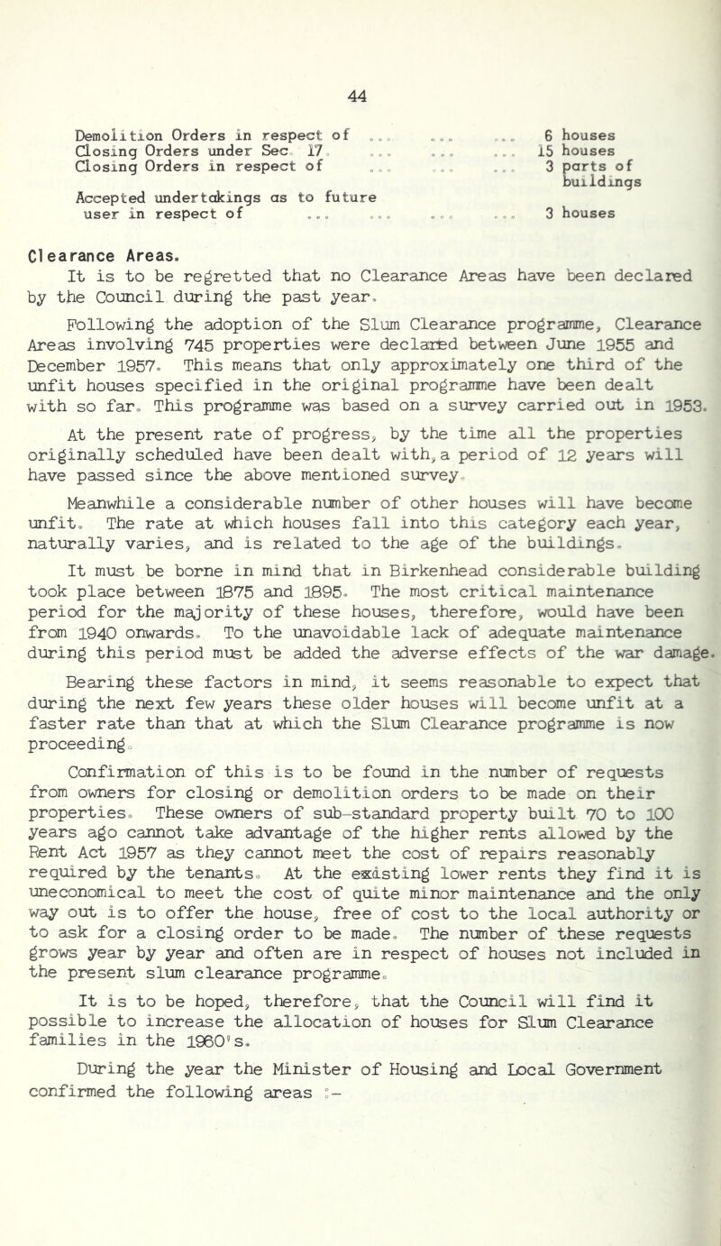 Demolition Orders in respect of „„„ Closing Orders under Sec, 17, ,,, Closing Orders in respect of Accepted undertakings as to future user in respect of „,, ,, „ 6 houses 15 houses 3 parts of buildings 3 houses Clearance Areas. It is to be regretted that no Clearance Areas have been declared by the Council during the past year. Following the adoption of the Slum Clearance programme, Clearance Areas involving 745 properties were declaited between June 1955 and December 1957. This means that only approximately one third of the unfit houses specified in the original programme have been dealt with so far. This programme was based on a survey carried out in 1953, At the present rate of progress, by the time all the properties originally scheduled have been dealt with,a period of 12 years will have passed since the above mentioned survey^ Meanwhile a considerable number of other houses will have become imfit. The rate at which houses fall into this category each year, naturally varies, and is related to the age of the buildings. It must be borne in mind that in Birkenhead considerable building took place between 1875 and 1895« The most critical maintenance period for the majority of these houses, therefore, would have been from 1940 onwards. To the unavoidable lack of adequate maintenance during this period must be added the adverse effects of the war damage. Bearing these factors in mind, it seems reasonable to expect that during the next few years these older houses will become unfit at a faster rate than that at which the Slum Clearance programme is now proceedingo Confirmation of this is to be found in the number of requests from owners for closing or demolition orders to be made on their properties. These owners of sub-standard property built 70 to 100 years ago cannot take advantage of the higher rents allowed by the Rent Act 1957 as they cannot meet the cost of repairs reasonably required by the tenants. At the esiisting lower rents they find it is uneconomical to meet the cost of quite minor maintenance and the only way out is to offer the house, free of cost to the local authority or to ask for a closing order to be made. The number of these requests grows year by year and often are in respect of houses not included in the present slum clearance programme. It is to be hoped, therefore, that the Council will find it possible to increase the allocation of houses for Slum Clearance families in the 1960's, During the year the Minister of Housing and Local Government confirmed the following areas