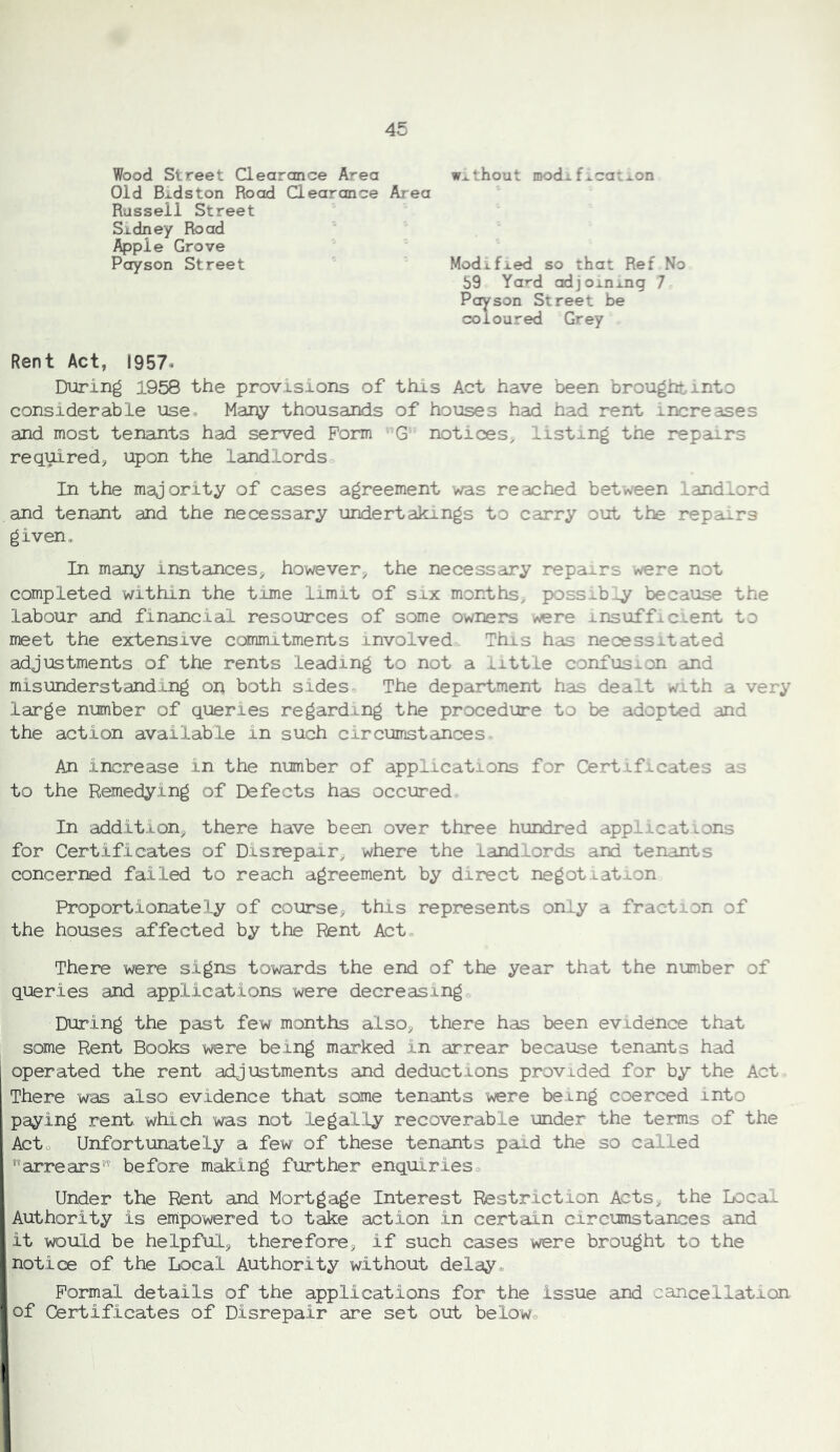 Wood Street Clearance Area without modif^caixon Old Bidston Rood Clearance Area Russell Street Sidney Road Apple Grove Poyson Street Modified so that Ref No 59 Yard adjoxnxng 7 Poyson Street be coloured Grey Rent Act, 1957- During 1958 the provisions of this Act have been brought into considerable use- Many thousands of houses had had rent increases and most tenants had served Form G notices^ listing the repairs required^ upon the landlords In the majority of cases agreement was reached between landlord and tenant and the necessary undertakings to carry out the repairs given* In many instances, however, the necessary repairs were not completed within the time limit of six months, poss^-b^ because the labour and financial resources of some owners ^re insuffic ent to meet the extensive commitments involved. This has necessitated adjustments of the rents leading to not a little confusion and misunderstand.ing on both sides The department has deaxt with a very large number of queries regarding the procedure to be adopted and the action available in such circumstances An increase in the number of applications for Certificates as to the Remedying of Defects has occured In addition, there have been over three hundred applications for Certificates of Disrepair, where the landlords and tenants concerned failed to reach agreement by direct negotiation Proportionately of course, this represents only a fraction of the houses affected by the Rent Act There were signs towards the end of the year that the number of queries and applications were decreasing During the past few months also, there has been evidence that some Rent Books were being marked in arrear because tenants had operated the rent adjustments and deductions provided for by the Act. There was also evidence that some tenants were being coerced into paying rent which was not legal.ly recoverable under the terms of the Acto Unfortunately a few of these tenants paid the so called arrears before making further enquirieso Under the Rent and Mortgage Interest Restriction Acts, the Local Authority is empowered to take action in certain circumstances and it would be helpful, therefore, if such cases were brought to the notice of the Local Authority without delay® Formal details of the applications for the issue and cancellation, of Certificates of Disrepair are set out below®
