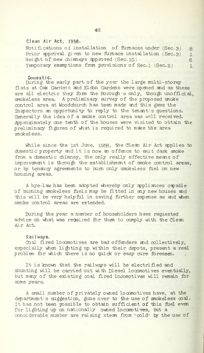 Clean A1r Act, 1956® Notifications of installation of film aces under (Sec 3) Prior approval given to new flimace installation (Sec.3) Hei^t of new chimneys approved (See* 10) Tariporary exonptions from provisions of Sec»l (Sec.2) Domestic* During the early part of the year the large multi-storey flats at Oak Gardens and Eldon Gardens were opoied and as these are all electric they form the Borou^^s only, thou^ unofficial, smokeless area, A preliminary survey of the proposed anoke control area at Woodchurdi has been made and this gave the Injectors an opportunity to r^ly to the tenant's questions. Generally the idea of a smoke ocntrol area was well received. J^proximately one tenth of the houses were visited to obtain the preliminary figures of vhat is required to make the area smokeless. While since the 1st June, 1958, the Glean Air Act applies to domestic property and it is now an offmee to emit dark gnoke from a domestic chimney, the only really effective means of improvemoit is throu^ the establishmoit of smoke control areas, or by tenancy agreements to burn only smokeless fliel on new housing areas, A bye-law has bem adopted vhereby only ^pliances capable of burning smokeless fUels may be fitted in any new houses and this will be very help fill in saving flirther e^paise as and v>hen smoke control areas are extended. During the year a number of householders have requested advice on yiat was required for them to comply with the Clean Air Act, Rai 1 ways. Goal fired locomotives are bad offenders aad collectively, especially when lifting up within their dq^ots, present a real problem for which there is no quich or easy cure foreseen. It is known that the railways will be electrified and shunting wall be carried out with Diesel locomotives evQitually, but many of the existing coal fired locomotives will remain for some years, A small number of privately owned locomotives have, at the dq)artmait'? s suggestion, gone over to the use of snokeless coal, rt has not been possible to obtain sufficient of this fuel even for lighting up on nationally owned locomotives, but a considerable number are raising steam from ^’cold by the use of 00 H CD tH