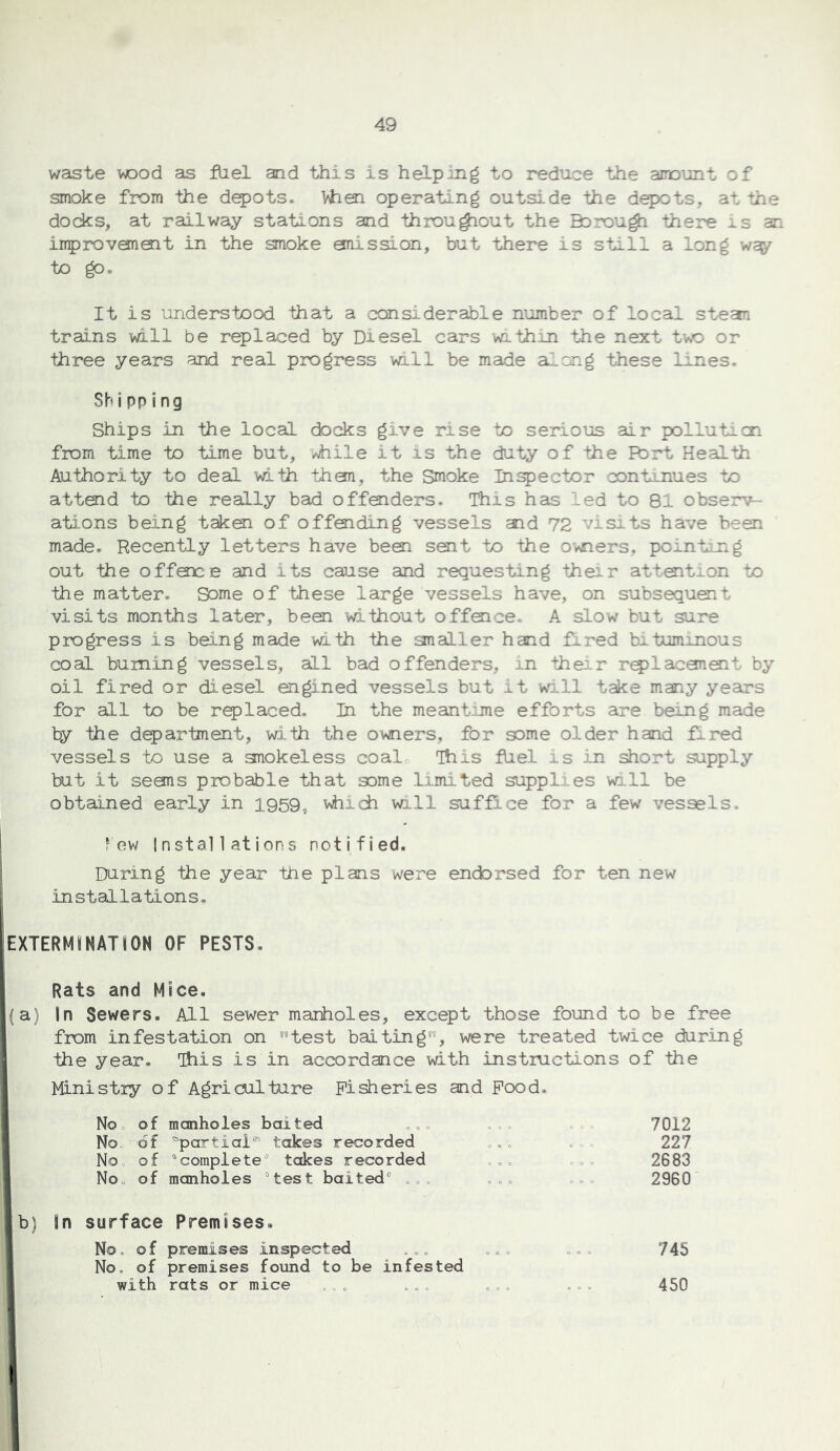 waste wood as fUel and this is helping to reduce the amunt of smoke from the depots* Wien operating outside the depots, at the dodcs, at railway stations and throu^out the Bcrou^ there : s an inprovanQit in the smoke mission, but there is still a long way to go. It is understood that a considerable number of local stean trains will be replaced by Diesel cars within the next twD or three years and real progress will be made a-cng these lines. Shipping Ships in the local docks give rise to serious air pollutecn from time to time but, vhile it is the duty of the Fbrt Health Authority to deal with thaa, the Smoke Inspector cont:^nues to attoid to the really bad offenders. This has led to 81 observ- ations being takoi of offoiding vessels aid 72 visits have been made. Recently letters have beoi sent to the owiers. poinb;jng out the offoice and its cause and requesting their atteit on to the matter- Some of these large vessels have, on subsequent visits months later, been without offeice, A slow but sure progress is being made with the analler hand fired bituminous coal burning vessels, all bad offenders, in their r^laceneit by oil fired or diesel engined vessels but it will take many yeairs for all to be replaced. In the meantime efforts are being made by the department, with the owners, for some older hand fired vessels to use a anokeless coal This fUel is in short supply but it seans probable that some limited supplies will be obtained early in 1959, which wall suffice for a few vessels. few Installations notified. During the year the plans were endorsed for ten new installations. EXTERMJNATfON OF PESTS, Rats and Mice. (a) In Sewers. All sewer manholes, except those found to be free from infestation on test baiting, were treated twice during the year, This is in accordance with instiuctions of the Ministry of Agriculture Fisheries and Pood. Noo o f manholes baited o.. o,. c 0 7012 Noo of partial” takes recorded .,. complete takes recorded .o. 0 c 0 227 No0 of 0 0 0 2683 No„ of manholes test baited® .o. ..c 2960' surface No. of Premises, premises inspected .,. ... 745 No. of with premises found to be infested rats or mice ... ... 450