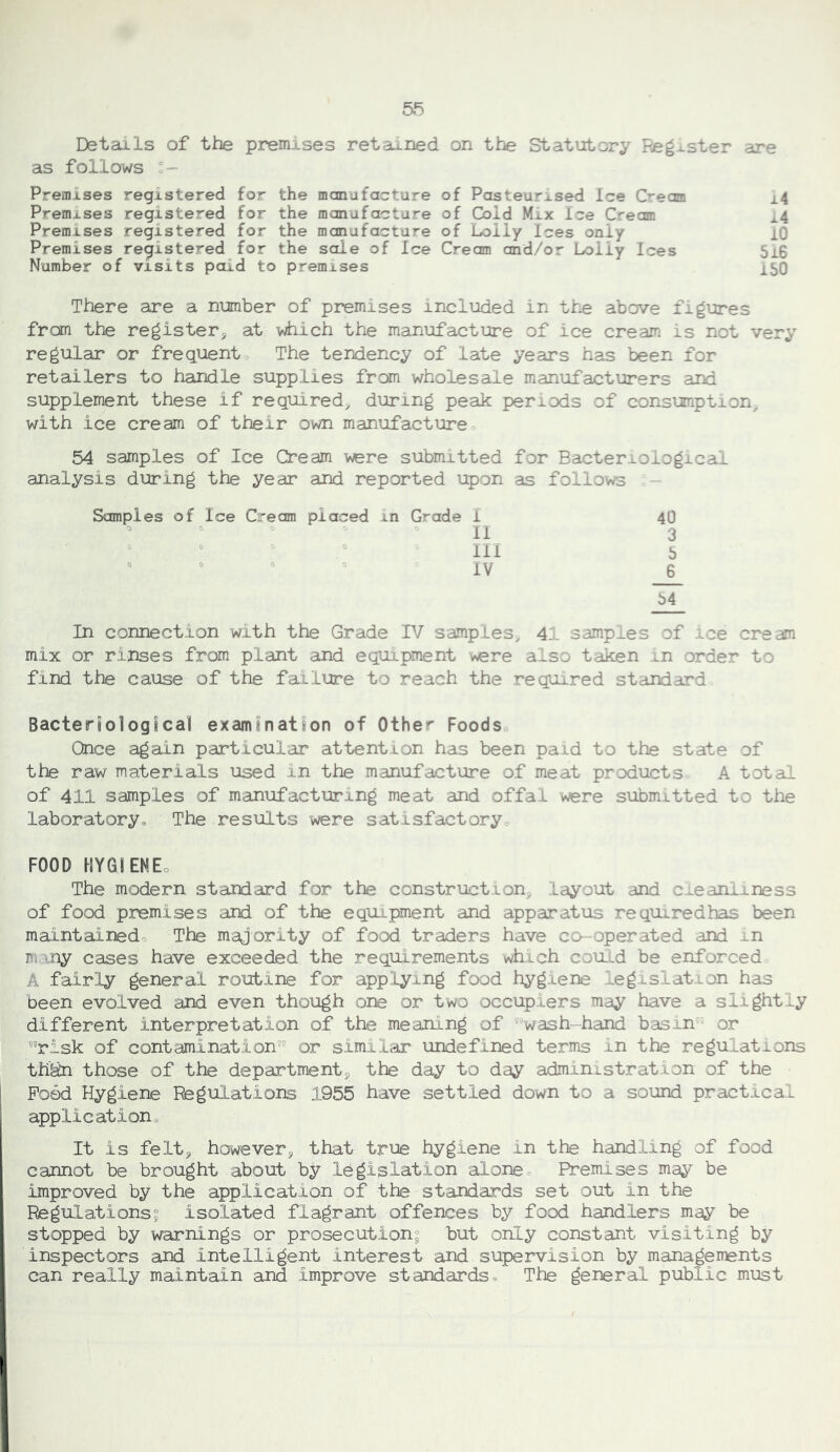 5^ Details of the premisses retained on the Statutory Register are as follows Premises registered for the manufacture of Pasteurised Ice Cream i4 Premises registered for the manufacture of Cold Mix Ice Cream 14 Premises registered for the manufacture of Lolly Ices only lO Premises registered for the sole of Ice Cream and/or Lolly Ices 5i6 Number of visits paid to premises xSO There are a number of premises included in the above figures from the register^ at which the manufacture of ice cream is not very regular or frequent. The tendency of late years has been for retailers to handle supplies from wholesale manufacturers and supplement these if required^ during peak periods of consumption, with ice cream of their own maniofacture 54 samples of Ice Cream were submitted for Bacteriological analysis during the year and reported upon as follows - Samples of Ice Cream placed in Grade 1 40  ” li 3 ° 0 . 0 . 0 . 0 ^ 54 In connection with the Grade IV samples^ 41 samples of ice cream mix or rinses from plant and equipment were also taken in order to find the cause of the failure to reach the required standard Bacteriological examination of Other Foods Once again particular attention has been paid to the state of the raw materials used in the manufacture of meat products A total of 411 samples of manufacturing meat and offal were submitted to the laboratory. The results were satisfactory FOOD HYGiENEo The modern standard for the construction, layout and cieaniiness of food premises and of the equipment and apparatus requiredhas been maintainedo The majority of food traders have co-operated and in m '.ny cases have exceeded the requirements which could be enforced A fairly general routine for applying food hygiene legislation has been evolved and even though one or two occupiers may have a slightly different interpretation of the meaning of 'wash hand basin or risk of contamination or similar undefined terms in the regulations th'&i those of the department, the day to day administration of the Pood Hygiene Regulations 1955 have settled down to a sound practical application. It is felt, however, that true hygiene in the handling of food cannot be brought about by legislation alonee Premises may be improved by the application of the standards set out in the Regulations; isolated flagrant offences by food handlers may be stopped by warnings or prosecution; but only constant visiting by inspectors and intelligent interest and supervision by managements can really maintain and improve standards. The general public must