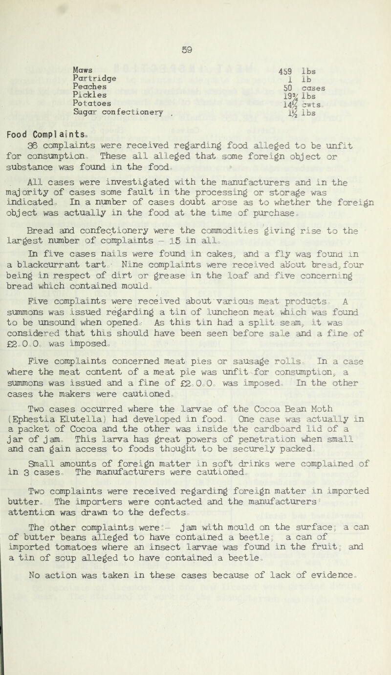 Maws 459 lbs Partridge 1 ib Peaches 50 cases Pickles 193^ lbs Potatoes 14^ -wts Sugar confectionery , 1^ lbs Food Complaints^ 36 complaints were received regarding food alleged to be unfit for consumptiono These all alleged that S‘:»ie foreign object or substance was found in the food^ All cases were investigated with the manufacturers and in the majority of cases some fault in the processing or storage was indicatedo In a number of cases doubt arose as to whether the foreign object was actually in the food at the time of purchase« Bread and confectionery were the commodities giving rise to the largest nmber of complaints - 15 in alio In five eases nails were found in cakes^ and a fly was found in a blackcurrant tarto- Nine complaints were received about bread, four- being in respect of dirt or grease in the loaf and five concerning bread which contained mouldo Five complaints were received about'various meat productSo A summons was issued regarding a tin of luncheon meat Wiich was found to be unsound when openedo As this tin had a split seam, it was considered that tills should have been seen before sale and a fine of £2o0c0o was imposedo Five complaints concerned meat pies or sausage rollso In a case where the meat content of a meat pie was unfit for consumption, a summons was issued and a fine of £2o0o0o was imposedo In the other cases the makers were cautionedo Two cases occurred where the larvae of the Cocoa Bean Moth (Ephestia Elutella) had developed in foodo One case was actually in a packet of Cocoa and the other was inside the cardboard lid of a jar of jam® This larva has great powers of penetration '^en small and can gain access to foods thought to be securely packedo Small amounts of foreign matter in soft drinks were complained of in 3 caseso The manufacturers were cautionedo Two complaints were received regarding foreign matter in imported butter® The importers were contacted and the manufacturers® attention was drawn to the defectSo The other complaints were:^ jam with mould on the surface; a can of butter beans alleged to have contained a beetle; a can of imported tomatoes where an insect larvae was found in the fruit; and a tin of soup alleged to have contained a beetle® No action was taken in these cases because of lack of evidence®