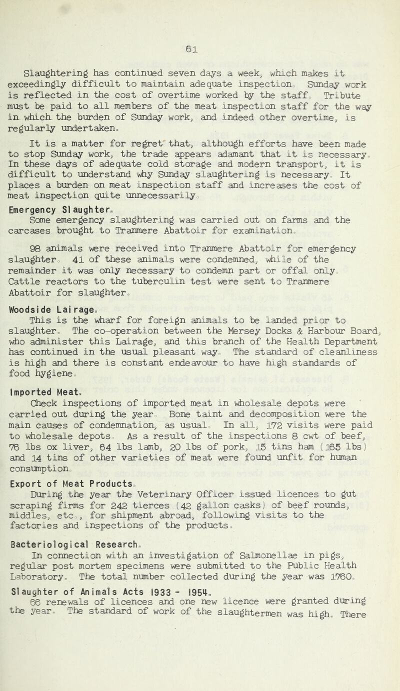 Slaughtering has continued seven days a week^ which makes it exceedingly difficult to maintain adequate inspection^ Sunday work is reflected in the cost of overtime worked by the staff« Tribute must be paid to all members of the meat inspection staff for the way in which, the burden of Sunday work, and indeed other overtime^ is regularly undertaken^ It is a matter for regret* that^ although efforts have been made to stop Sunday work, the trade appears adamant that it is necessary^ In these days of adequate cold storage and modern transport^ it is difficult to understand i^hy Sunday slaughtering is necessary3 It places a burden on meat inspection staff and increases the cost of meat inspection quite unnecessarilyo Emergency Slaughters Some emergency slaughtering was carried out on farms and the carcases brought to Tranmere Abattoir for examination^ 98 animals were received into Tranmere Abattoir for emergency slaughtero 41 of these animals were condemned^ -v^ile of the remainder it was only necessary to condemn part or offal onlyo Cattle reactors to the tuberculin test were sent to Tranmere Abattoir for slaughter^ Woods!de La!rage^ This is the wharf for foreign animals to be landed prior to slaughtere The co-operation between the Mersey Docks & Harbour Boards who administer this Lai rage ^ and this branch of the Health Department has continued in the usual pleasant wayo The standard of cleanliness is high and there is constant endeavour to have high standards of food hygiene. Imported Meat. Check inspections of imported meat in yaolesale depots were carried out during the year. Bone taint and decomposition were the main causes of condemnation^ as usual. In all^ 172 visits were paid to wholesale depots. As a result of the inspections 8 cwt of beefj 76 lbs ox liverj 64 lbs lamb^ 20 lbs of pork^ 15 tins ham (165 lbs) and 14 tins of other varieties of meat were found unfit for human consumptiono Export of Meat ProductSe During the year the Veterinary Officer issued licences to gut scraping firms for 242 tierces (42 gallon casks) of beef rounds^ middles^ etCoj for shipment abroad^ following visits to the factories and inspections of the products. Bacteriological Research. In connection with an investigation of Salmons 11 ae in pigs, regular post mortem specimens were submitted to the Public Health Laboratory. The total number collected during the year was 1760. Slaughter of Animals Acts 1933 - !954e 66 renewals of licences aPod one new licence were granted during the year. The standard of work of the slaughtermen was high There