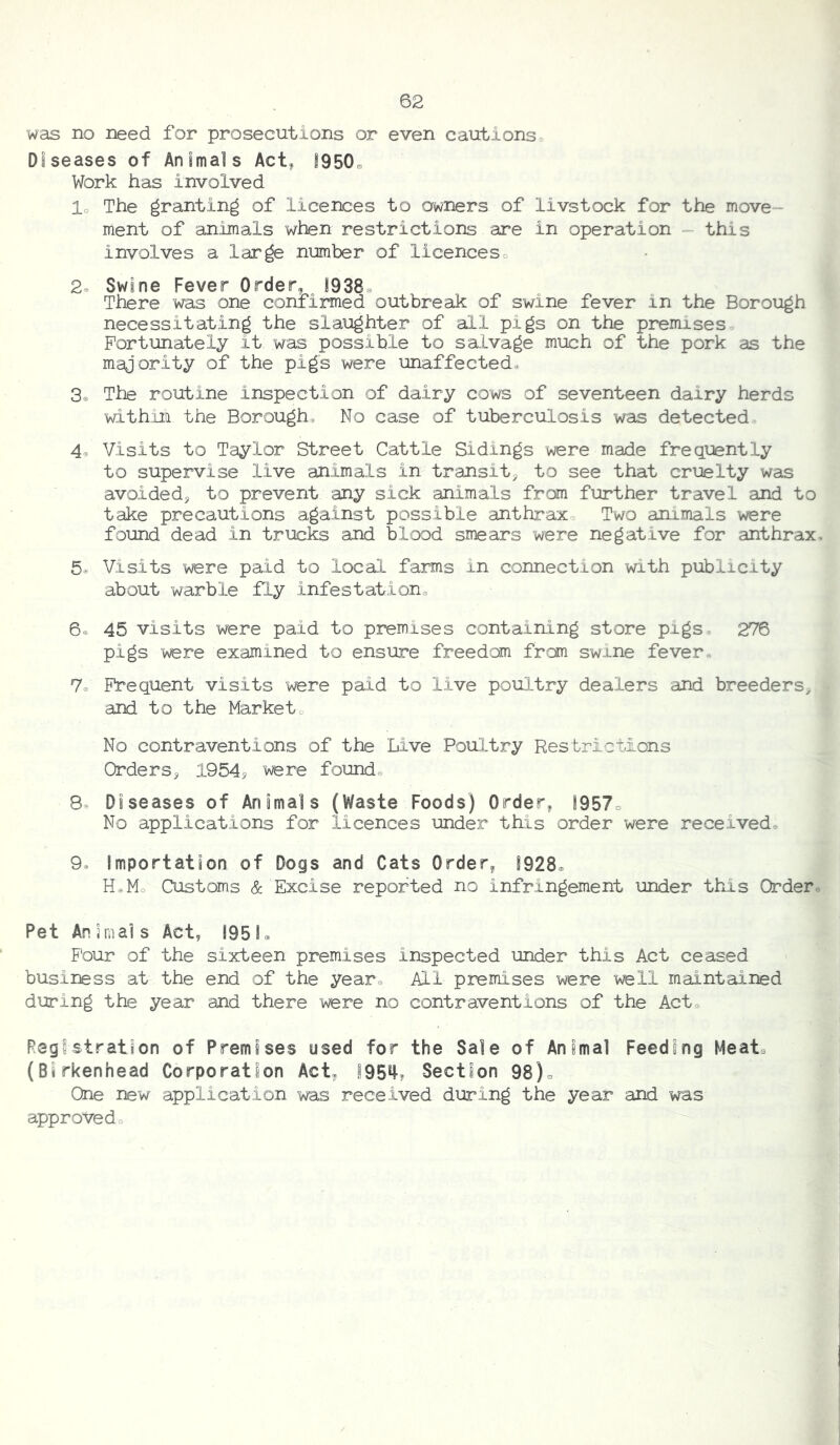 was no need for prosecutions or even cautions« Diseases of Animals Act^ S950. Work has involved lo The granting of licences to owners of livstock for the move- ment of animals when restrictions are in operation - this involves a large number of licenceso 2® Swine Fever Order, 1938. There was one confirmed outbreak of swine fever in the Borough necessitating the slaughter of all pigs on the premises. Fortunately it was possible to salvage much of the pork as the majority of the pigs were unaffected. 3o The routine inspection of dairy cows of seventeen dairy herds within the Borough. No case of tuberculosis was detected. 4. Visits to Taylor Street Cattle Sidings were made frequently to supervise live animals in transit, to see that cruelty was avoided, to prevent any sick animals from further travel and to take precautions against possible anthrax. Two animals were found dead in trucks and blood smears were negative for anthrax, 5® Visits were paid to local farms in connection with publicity about warble fly infestatione 6e 45 visits were paid to premises containing store pigs. 276 pigs were examined to ensure freedom from swine fever. 7e Frequent visits were paid to live poultry dealers and breeders, and to the Market. No contraventions of the Live Poultry Restrictions Orders, 1954j were found. 8. Diseases of Animals (Waste Foods) Order, j957o No applications for licences under this order were received. 9. Importation of Dogs and Cats Order, 1928. Ha Mo Customs & Excise reported no infringement under this Order. Pet Ansrnals Act, 1951. Four of the sixteen premises inspected under this Act ceased business at the end of the year. All premises were v^ll maintained during the year and there were no contraventions of the Act. Registration of Premises used for the Sale of Animal Feeding Meat. (Birkenhead Corporation Act, 195^? Section 98). One new application was received during the year and was approved.