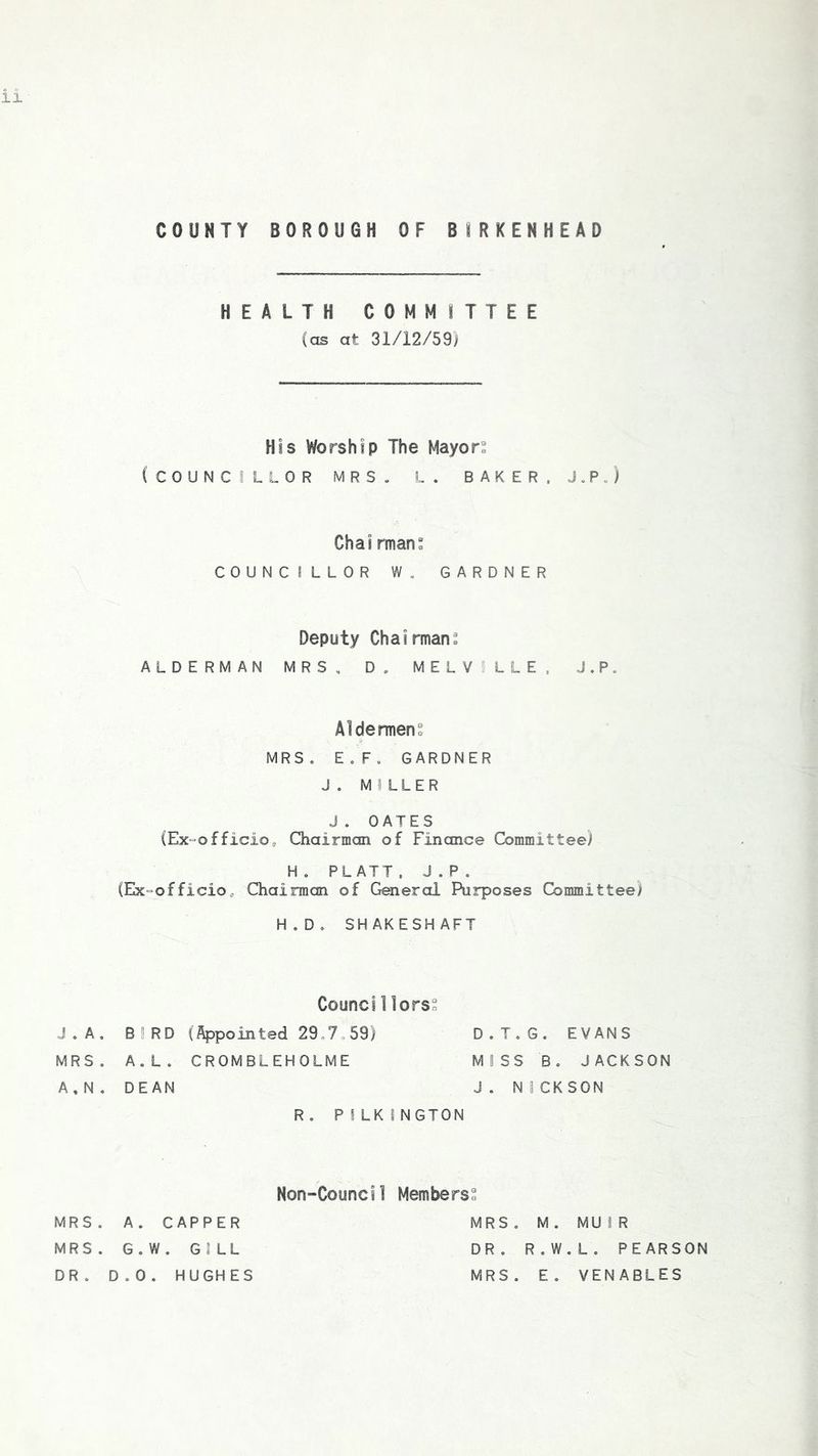 COUNTY BOROUGH OF BIRKENHEAD HEALTH COMMITTEE (as at 31/12/59) His Worship The Mayors (COUNCILLOR MRS. L . BAKER. J.P . ) Chairman: COUNCILLOR W. GARDNER Deputy Chairman^ ALDERMAN MRS, D . MELVILLE. J.P„ Aldermen. MRS. E.F. GARDNER J. MILLER J. OATES (Ex-officio, Chairman of Finance Committee) H. PLATT. J.P. (Ex-officio, Chairman of General Purposes Committee) H.D. SHAKESHAFT Counci Hors J . A . BIRD (Appointed 29.7,59) MRS. A.L. CROMBLEHOLME A.N. DEAN D.T.G. EVANS MISS B. JACKSON J . N 1CK SON R. P 1 LK I NGTON Non-Council Members MRS. A. CAPPER MRS. G.W. GILL DR. D.O. HUGHES MRS. M. MUIR DR. R.W.L. PEARSON MRS. E. VENABLES