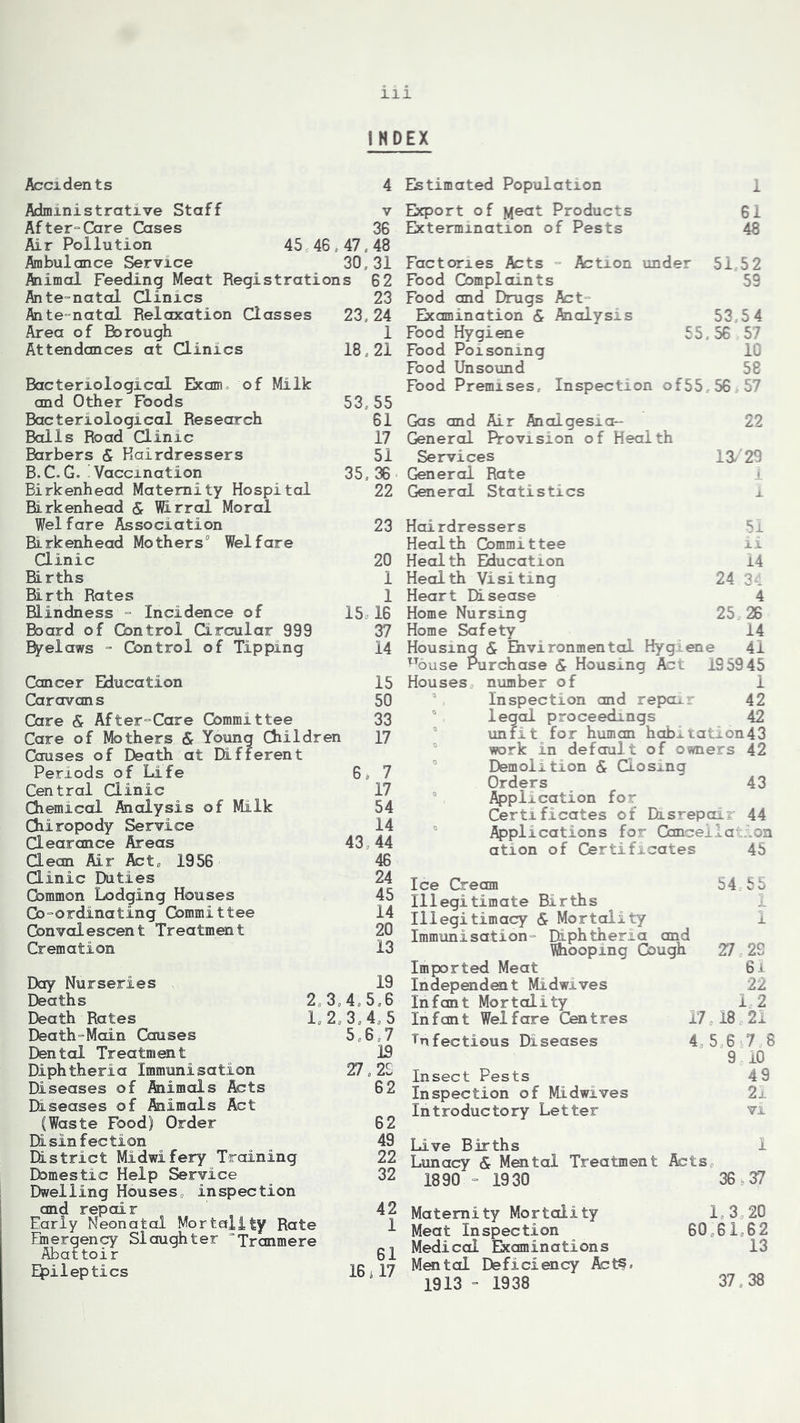 INDEX Accidents 4 Estimated Population 1 Administrative Staff v After-Care Cases 36 Air Pollution 45 46.47,48 Ambulance Service 30,31 Animal Feeding Meat Registrations 62 Ante-natal Clinics 23 Ante-natal Relaxation Classes 23, 24 Area of Rorough 1 Attendances at Clinics 18,21 Bacteriological Exam of Milk and Other Foods 53, 55 Bacteriological Research 61 Balls Road Clinic 17 Barbers <£ Hairdressers 51 B.C.G. Vaccination 35,36 Birkenhead Maternity Hospital 22 Birkenhead & Wirral Moral Welfare Association 23 Birkenhead Mothers0 Welfare Clinic 20 Births 1 Birth Rates 1 Blindness Incidence of 15; 16 Board of Control Circular 999 37 Byelaws - Control of Tipping 14 Cancer Education 15 Caravans 50 Care & After-Care Gommittee 33 Care of Mothers & Young Children 17 Causes of Death at Different Periods of Life 6, 7 Central Clinic 17 Chemical Analysis of Milk 54 Chiropody Service 14 Clearance Areas 43 44 Clean Air Act* 1956 46 Clinic Duties 24 Common Lodging Houses 45 Co-ordinating Committee 14 Convalescent Treatment 20 Cremation 13 Day Nurseries 19 Deaths 2 3,4,5,6 Death Rates 1, 2,3.45 Death-Main Causes 5,6,7 Cental Treatment J5 Diphtheria Immunisation 27,2£ Diseases of Animals Acts 62 Diseases of Animals Act (Waste Food) Order 62 Disinfection 49 District Midwifery Training 22 Domestic Help Service _ 32 Dwelling Houses, inspection and repair 42 Early Neonatal Mortality Rate 1 Emergency Slaughter “Tranmere Abattoir 61 Epileptics 16 i 17 Export of Meat Products 61 Extermination of Pests 48 Factories Acts - Action under 51,52 Food Complaints 59 Food and Drugs Act- Examination & Analysis 53,5 4 Food Hygiene 55 , 56 57 Food Poisoning 10 Food Unsound 58 Food Premises, Inspection of55,56 57 Gas and Air Analgesia*- 22 General Provision of Health Services 13/29 General Rate i General Statistics i 51 ii 14 24 34 4 25 26 14 41 Hairdressers Health Committee Health Education Health Visiting Heart Disease Home Nursing Home Safety Housing <£ Environmental Hygiene tTouse Purchase Sc Housing Act 195945 Houses number of 1 3 Inspection and repair 42 legal proceedings 42 unfit for human habitation43 work in default of owners 42 Demolition & Closing Orders 43 5 Application for Certificates of Disrepair 44 Applications for Cancellation ation of Certificates 45 Ice Cream 54 55 Illegitimate Births Illegitimacy & Mortality 1 Immunisation- Diphtheria and Whooping Gough 27 29 Imported Meat 6i Independent Midwives 22 Infant Mortality 1 2 Infant Welfare Centres 17,18 21 infectious Diseases 45678 9 10 Insect Pests 4 9 Inspection of Midwives 21 Introductory Letter vi Live Births 1 Lunacy Sc Mental Treatment Acts, 1890 - 1930 36 >37 Maternity Mortality 1,320 Meat Inspection 60 61,62 Medical Examinations 13 Mental Deficiency Acts. 19 13 - 19 3 8 37,38