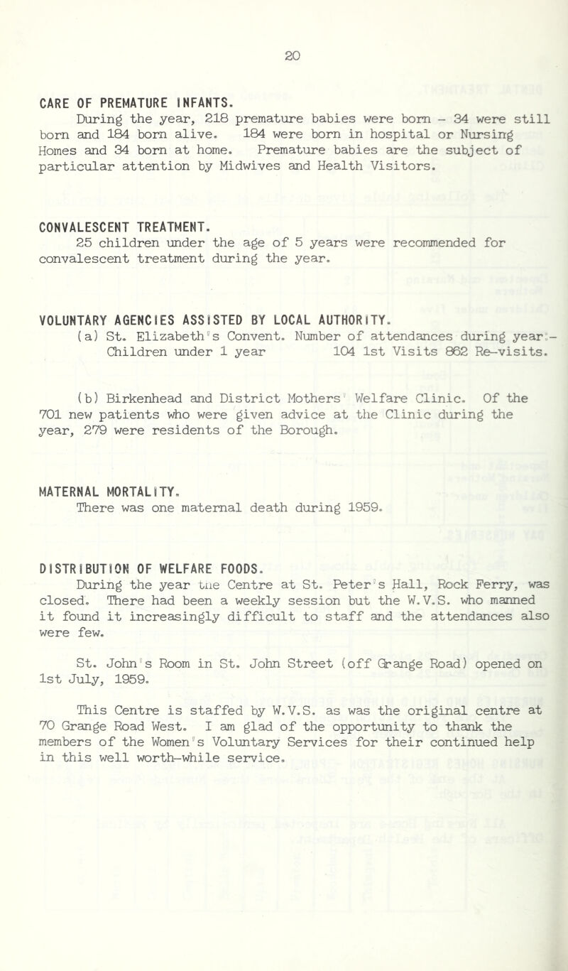 CARE OF PREMATURE INFANTS. During the year, 218 premature babies were bom - 34 were still born and 184 bom alive. 184 were born in hospital or Nursing Homes and 34 bom at home. Premature babies are the subject of particular attention by Midwives and Health Visitors. CONVALESCENT TREATMENT. 25 children under the age of 5 years were recommended for convalescent treatment during the year. VOLUNTARY AGENCIES ASSISTED BY LOCAL AUTHORITY. (a) St. Elizabeth9s Convent. Number of attendances during year - Children under 1 year 104 1st Visits 862 Re-visits. (b) Birkenhead and District Mothers Welfare Clinic. Of the 701 new patients who were given advice at the Clinic during the year, 279 were residents of the Borough. MATERNAL MORTALITY. There was one maternal death during 1959. DISTRIBUTION OF WELFARE FOODS. During the year tiie Centre at St. Peter9 s Hall, Rock Perry, was closed. There had been a weekly session but the W.V.S. who manned it found it increasingly difficult to staff and the attendances also were few. St. John5s Room in St. John Street (off Grange Road) opened on 1st July, 1959. This Centre is staffed by W.V.S. as was the original centre at 70 Grange Road West. I am glad of the opportunity to thank the members of the Womens Voluntary Services for their continued help in this well worth-while service.