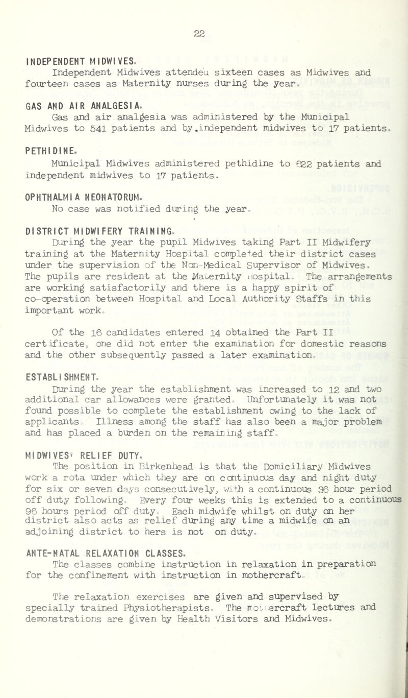 INDEPENDENT MIDWIVES Independent Midwives attended sixteen cases as Midwives and fourteen cases as Maternity nurses during the year. GAS AND AIR ANALGESIA* Gas and air analgesia was administered by the Municipal Midwives to 541 patients and by *independent midwives to 17 patients. PETHIDINE. Municipal Midwives administered pethidine to Q22 patients and independent midwives to 17 patients. OPHTHALMIA NEONATORUM. No case was notified during the year, DISTRICT MIDWIFERY TRAINING, During the year the pupil Midwives taking Part II Midwifery training at the Maternity Hospital completed their district cases under the supervision of the Non-Medical Supervisor of Midwives. The pupils are resident at the Maternity Hospital, The arrangements are working satisfactorily and there is a happy spirit of co-operation between Hospital and Local Authority Staffs in this important work. Of the 16 candidates entered 14 obtained the Part II certificates one did not enter the examination for domestic reasons and the other subsequently passed a later examination, ESTABLISHMENT* During the year the establishment was increased to 12 and two additional car allowances were granted. Unfortunately it was not found possible to complete the establishment owing to the lack of applicants. Illness among the staff has also been a major problem and has placed a burden on the remaining staff, MIDWIVES® RELIEF DUTY. The position in Birkenhead is that the Domiciliary Midwives work a rota under which they are on continuous day and night duty for six or seven days consecutively, with a continuous 36 hour period off duty following. Every four weeks this is extended to a continuous 96 hours period off duty. Each midwife whilst on duty on her district also acts as relief during any time a midwife on an adjoining district to hers is not on duty. ANTE-NATAL RELAXATION CLASSES, The classes combine instruction in relaxation in preparation for the confinement with instruction in mothercraft. The relaxation exercises are given and supervised by specially trained Physiotherapists. The Hovercraft lectures and demonstrations are given by Health Visitors and Midwives.