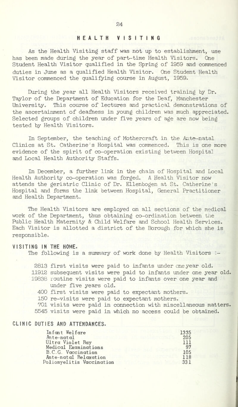 HEALTH VISITING As the Health Visiting staff was not up to establishment, use has been made during the year of partr-time Health Visitors. One Student Health Visitor qualified in the Spring of 1959 and commenced duties in June as a qualified Health Visitor. One Student Health Visitor commenced the qualifying course in August, 1959. During the year all Health Visitors received training by Dr. Taylor of the Department of Education for the Deaf, Manchester University. This course of lectures and practical demonstrations of the ascertainment of deafness in young children was much appreciated. Selected groups of children under five years of age are now being tested by Health Visitors. In September, the teaching of Mothercraft in the Ante-natal Clinics at St. Catherine's Hospital was commenced. This is one more evidence of the spirit of co-operation existing between Hospital and Local Health Authority Staffs. In December, a further link in the chain of Hospital and Local Health Authority co-operation was forged. A Health Visitor now attends the geriatric Clinic of Dr. Ellenbogen at St. Catherine s Hospital and forms the link between Hospital, General Practitioner and Health Department. The Health Visitors are employed on all sections of the medical work of the Department, thus obtaining co-ordination between the Public Health Maternity & Child Welfare and School Health Services. Each Visitor is allotted a district of the Borough for which she is responsible. VISITING IN THE HOME. The following is a summary of work done by Health Visitors ;- 2813 first visits were paid to infants under one year old. 11912 subsequent visits were paid to infants under one year old. 19838 routine visits were paid to infants over one year and under five years old. 400 first visits were paid to expectant mothers. 150 re-visits were paid to expectant mothers. 701 visits were paid in connection with miscellaneous matters. 5545 visits were paid in which no access could be obtained. CLINIC DUTIES AND ATTENDANCES. Infant Welfare Ante-natal Ultra Violet Ray Medical Examinations B.C.G. Vaccination Ante-natal Relaxation Poliomyelitis Vaccination 1335 205 111 97 105 118 331