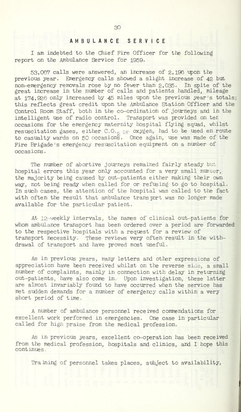 AMBULANCE SERVICE I am indebted to the Chief Fire Officer for the following report on the Ambulance Service for 1959. 53,067 calls were answered, an increase of 2,196 upon the previous year* Emergency calls showed a slight increase of 42 but non-emergency removals rose by no fewer than 2,035* In spite of the great increase in the number of calls and patients handled, mileage at 174,926 only increased by 45 miles upon the previous year's totals; this reflects great credit upon the Ambulance Station Officer and the Control Room Staff, both in the co-ordination of journeys and in the intelligent use of radio control. Transport was provided on ter, occasions for the emergency maternity hospital flying squad, whilst resuscitation gases, either Co0or pr oxygen, had to be used en route to casualty wards on 50 occasions. Once again, use was made of the Fire Brigade's emergency resuscitation equipment on a number of occasions. The number of abortive journeys remained fairly steady but hospital errors this year only accounted for a very small nun Ler, the majority being caused by out-patients either making their own way, not being ready when called for or refusing to go to hospital* In such cases, the attention of the hospital was called to the fact with often the result that ambulance trans port was no longer made available for the particular patient. At 12--weekly intervals, the names of clinical out-patients for whom ambulance transport has been ordered over a period are forwarded to the respective hospitals with a request for a review of transport necessity. These reviews very often result in the with- drawal of transport and have proved most useful. As in previous years, many letters and other expressions of appreciation have been received whilst on the reverse side, a small number of complaints, mainly in connection with delay in returning out-patients, have also come in. Upon investigation, these latter are almost invariably found to have occurred when the service has met sudden demands for a number of emergency calls within a very short period of time. A number of ambulance personnel received commendations for excellent work performed in emergencies. One case in particular called for high praise from the medical profession. As in previous years, excellent co-operation has been received from the medical profession, hospitals and clinics, and I hope this contimes. Training of personnel takes places, subject to availability.