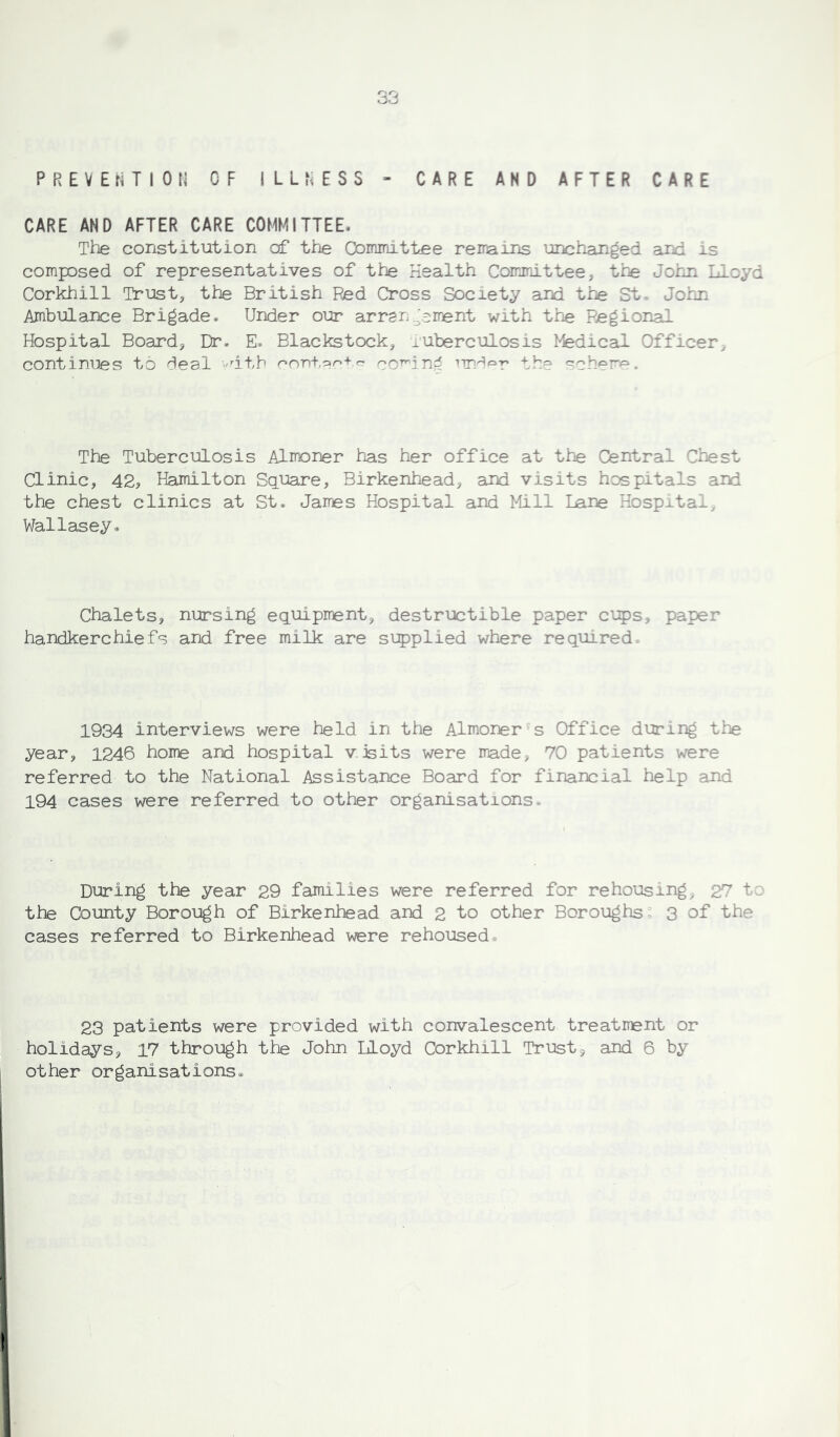PREVENTION OF ILLNESS - CARE AND AFTER CARE CARE AND AFTER CARE COMMITTEE. The constitution of the Gominittee remains unchanged and is composed of representatives of the Health Committee, the John Lloyd Corkhill Trust, the British Red Cross Society and the St- John Ambulance Brigade. Under our arrangement with the Regional Hospital Board, Dr. E. Blackstock, tuberculosis Medical Officer, continues to deal 'rith contact® co^ind undsr the scheme. The Tuberculosis Almoner has her office at the Central Chest Clinic, 42? Hamilton Square, Birkenhead, and visits hospitals aid the chest clinics at St. James Hospital and Mill Lane Hospital, Wallasey. Chalets, nursing equipment, destructible paper cups, paper handkerchiefs and free milk are supplied where required. 1934 interviews were held in the Almoner s Office during the year, 1246 home and hospital visits were made, 70 patients were referred to the National Assistance Board for financial help and 194 cases were referred to other organisations. During the year 29 families were referred for rehousing, 27 to the County Borough of Birkenhead and 2 to other Boroughs - 3 of the cases referred to Birkenhead were rehoused. 23 patients were provided with convalescent treatment or holidays, 17 through the John Lloyd Corkhill Trust, and 6 by other organisations.