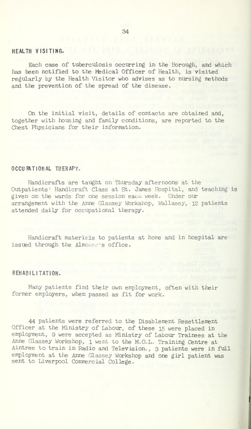 HEALTH VISITING. Each case of tuberculosis occurring in the Borough, ard which has been notified to the Medical Officer of Health, is visited regularly by the Health Visitor who advises as to nursing methods and the prevention of the spread of the disease. On the initial visit, details of contacts are obtained and, together with housing and family conditions, are reported to the Chest Physicians for their information. 0 CCU FAT I ON AL THERAPY. Handicrafts are taught on Thursday afternoons at the Outpatients' Handicraft Class at St. James Hospital, and teaching is given on the wards for one session each week. Under our arrangement with the Anne Glassey Workshop, Wallasey, 12 patients attended daily for occupational therapy. Handicraft materials to patients at home and in hospital are issued through the Almoner's office. REHABILITATION. Many patients find their own employment, often with their former employers, when passed as fit for work. 44 patients were referred to the Disablement Resettlement Officer at the Ministry of Labour, of these 15 were placed in employment, 9 were accepted as Ministry of Labour Trainees at the Anne Glassey Workshop, i went to the MoO.L. Training Centre at Aintree to train in Radio and Television., 3 patients were in full employment at the Anne Glassey Workshop and one girl patient was sent to Liverpool Commercial College.