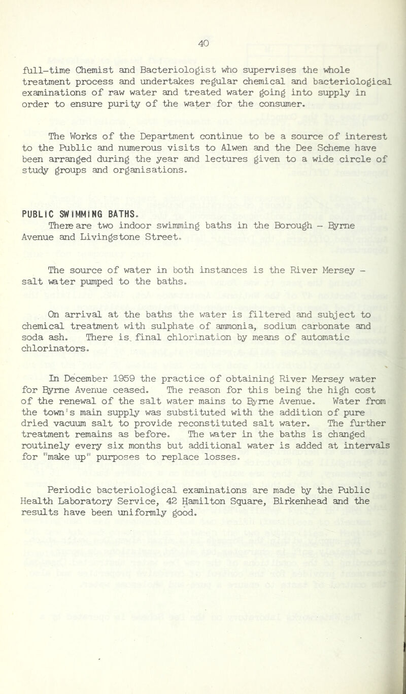 full-time Chemist and Bacteriologist who supervises the whole treatment process and undertakes regular chemical and bacteriological examinations of raw water and treated water going into supply in order to ensure purity of the water for the consumer. The Works of the Department continue to be a source of interest to the Public and numerous visits to Alwen and the Dee Scheme have been arranged during the year and lectures given to a wide circle of study groups and organisations. PUBLIC SWIMMING BATHS* Theie are two indoor swimming baths in the Borough - Eyme Avenue and Livingstone Street. The source of water in both instances is the River Mersey - salt water pumped to the baths. On arrival at the baths the water is filtered and subject to chemical treatment with sulphate of ammonia, sodium carbonate and soda ash. There is. final chlorination by means of automatic chlorinators. In December 1959 the practice of obtaining River Mersey water for Byrne Avenue ceased. The reason for this being the high cost of the renewal of the salt water mains to Byrne Avenue. Water from the town's main supply was substituted with the addition of pure dried vacuum salt to provide reconstituted salt water. The further treatment remains as before. The water in the baths is changed routinely every six months but additional water is added at intervals for nmake upf’ purposes to replace losses. Periodic bacteriological examinations are made by the Public Health Laboratory Service, 42 Hamilton Square, Birkenhead and the results have been uniformly good.