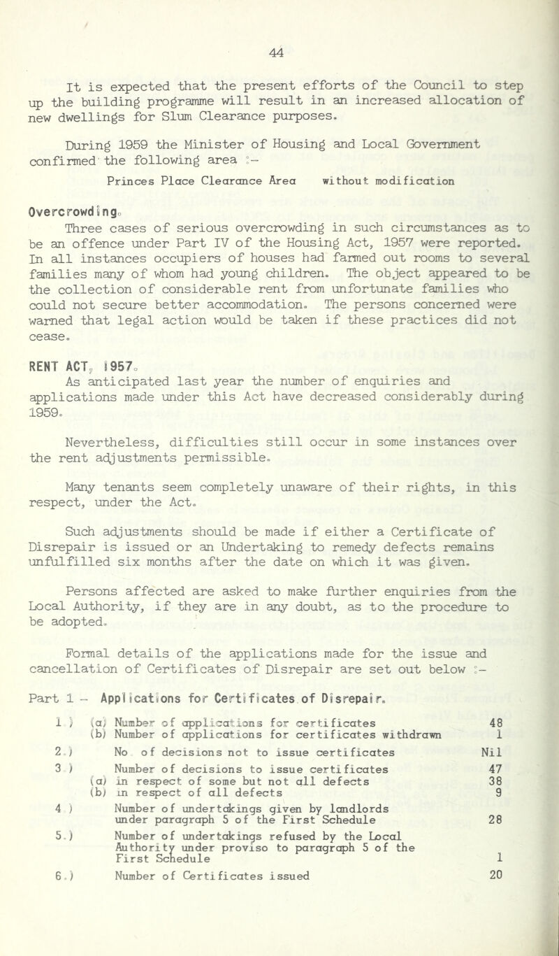 It is expected that the present efforts of the Council to step up the building programme will result in an increased allocation of new dwellings for Slum Clearance purposes* During 1959 the Minister of Housing and Local Government confirmed' the following area Princes Place Clearance Area without modification Overcrowdfingo Three cases of serious overcrowding in such circumstances as to be an offence under Part IV of the Housing Act, 1957 were reported. In all instances occupiers of houses had farmed out rooms to several families many of whom had young children. The object appeared to be the collection of considerable rent from unfortunate families who could not secure better accommodation. The persons concerned were warned that legal action would be taken if these practices did not cease. RENT ACT, I957o As anticipated last year the number of enquiries and applications made under this Act have decreased considerably during 1959* Nevertheless, difficulties still occur in some instances over the rent adjustments permissible. Many tenants seem completely unaware of their rights, in this respect, under the Act. Such adjustments should be made if either a Certificate of Disrepair is issued or an Undertaking to remedy defects remains unfulfilled six months after the date on which it was given. Persons affected are asked to make further enquiries from the Local Authority, if they are in any doubt, as to the procedure to be adopted. Formal details of the applications made for the issue and cancellation of Certificates of Disrepair are set out below Part 1 - Applications for Certificates of Disrepairs 1 } (a) Number of applications for certificates 48 (b) Number of applications for certificates withdrawn 1 2,) No of decisions not to issue certificates Nil 3 ) Number of decisions to Issue certificates 47 (a; in respect of some but not all defects 38 (b) in respect of all defects 9 4 ) Number of undertakings given by landlords under paragraph 5 of the First Schedule 28 5, ) Number of undertakings refused by the Local Authority under proviso to paragraph 5 of the First Schedule 1 6, ) Number of Certificates issued 20