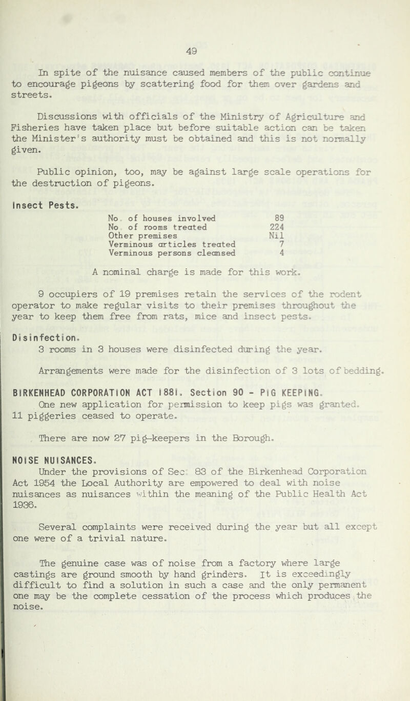 In spite of the nuisance caused members of the public continue to encourage pigeons by scattering food for them over gardens and streets. Discussions with officials of the Ministry of Agriculture and Fisheries have taken place but before suitable action can be taken the Minister’s authority must be obtained and this is not normally given. Public opinion, too, may be against large scale operations for the destruction of pigeons. Insect Pests. No of houses involved 89 No of rooms treated 224 Other premises Nil Verminous articles treated 7 Verminous persons cleansed 4 A nominal charge is made for this work. 9 occupiers of 19 premises retain the services of the rodent operator to make regular visits to their premises throughout the year to keep them free from rats, mice and insect pests. Disinfection. 3 rooms in 3 houses were disinfected during the year. Arrangements were made for the disinfection of 3 lots of bedding. BIRKENHEAD CORPORATION ACT I88L Section 90 - PiG KEEPING, One new application for permission to keep pigs was granted, 11 piggeries ceased to operate. There are now 27 pig-keepers in the Borough. NOISE NUISANCES. Under the provisions of Sec: 83 of the Birkenhead Corporation Act 1954 the Local Authority are empowered to deal with noise nuisances as nuisances within the meaning of the Public Health Act 1936. Several complaints were received during the year but all except one were of a trivial nature. The genuine case was of noise from a factory where large castings are ground smooth by hand grinders. It is exceedingly difficult to find a solution in such a case and the only permanent one may be the complete cessation of the process which produces the noise.