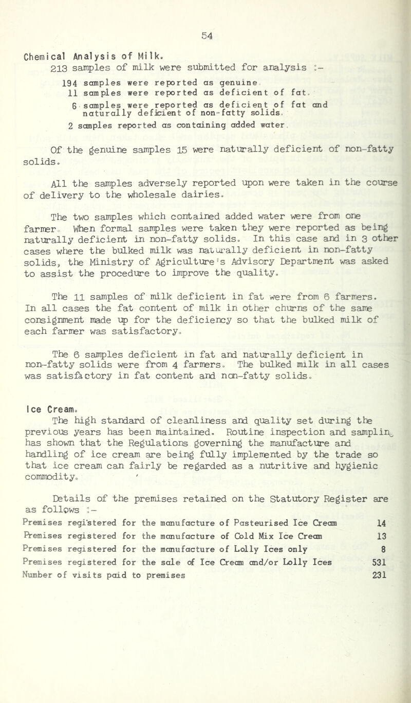 Chemical Analysis of Milk. 213 samples of milk were submitted for analysis :- 194 samples were reported as genuine 11 samples were reported as deficient of fat 6 samples were reported as deficient of fat and naturally deficient of non-fatty solids 2 samples reported as containing added water Of the genuine samples 15 were naturally deficient of non-fatty solids. All the samples adversely reported upon were taken in the course of delivery to the wholesale dairies. The two samples which contained added water were from one farrrero When formal samples were taken they were reported as being naturally deficient in non-fatty solids. In this case and in 3 other cases where the bulked milk was naturally deficient in non-fatty solids, the Ministry of Agriculture's Advisory Department was asked to assist the procedure to improve the quality. The 11 samples of milk deficient in fat were from 6 farmers. In all cases the fat content of milk in other churns of the same consignment made up for the deficiency so that the bulked milk of each farmer was satisfactory. The 6 samples deficient in fat and naturally deficient in non-fatty solids were from 4 farirers. The bulked milk in all cases was satisfactory in fat content and non-fatty solids. Ice Cream, The high standard of cleanliness and quality set during the previous years has been maintained. Routine inspection and samplin0 has shown that the Regulations governing the manufacture and handling of ice cream are being fully implemented by the trade so that ice cream can fairly be regarded as a nutritive and hygienic commodity. Details of the premises retained on the Statutory Register are as follows :- Premises registered for the manufacture of Pasteurised Ice Cream 14 Premises registered for the manufacture of Gold Mix Ice Cream 13 Premises registered for the manufacture of Lolly Ices only 8 Premises registered for the sale of Ice Cream and/or Lolly Ices 531 Number of visits paid to premises 231