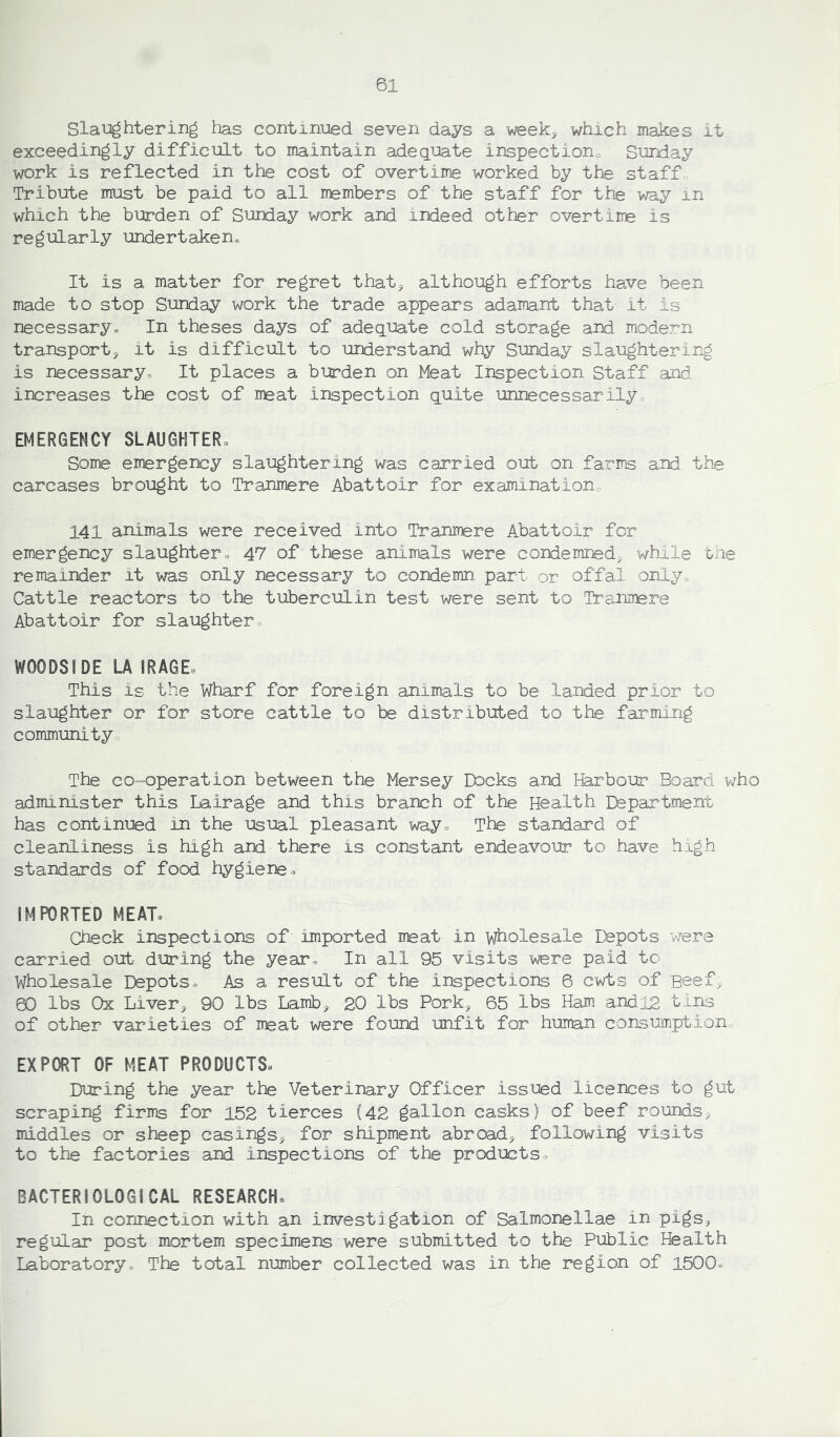 Slaughtering has continued seven days a week, which makes it exceedingly difficult to maintain adequate inspection Sunday work is reflected in the cost of overtime worked by the staff Tribute must be paid to all members of the staff for the way in which the burden of Sunday work and indeed other overtime is regularly undertaken It is a matter for regret that, although efforts have been made to stop Sunday work the trade appears adamant that it is necessary. In theses days of adequate cold storage and modern transport, it is difficult to understand why Sunday slaughtering is necessary. It places a burden on Meat Inspection Staff and increases the cost of meat inspection quite unnecessarily, EMERGENCY SLAUGHTER, Some emergency slaughtering was carried out on farms and the carcases brought to Tranmere Abattoir for examination, 141 animals were received into Tranmere Abattoir for emergency slaughter. 47 of these animals were condemned, while the remainder it was only necessary to condemn part or offal only. Cattle reactors to the tuberculin test were sent to Tranmere Abattoir for slaughter. WOODS IDE LA I RAGE, This is the Wharf for foreign animals to be landed prior to slaughter or for store cattle to be distributed to the farming community The co-operation between the Mersey Docks and Harbour Board who administer this Lair age and this branch of the Health Department has continued in the usual pleasant way. The standard of cleanliness is high and there is constant endeavour to have high standards of food hygiene. IMPORTED MEAT, Check inspections of imported meat in wholesale Depots v/ere carried out during the year. In all 95 visits were paid'to Wholesale Depots. As a result of the inspections 6 cwts of Beef, S3 lbs Ox Liver, 90 lbs Lamb, 20 lbs Pork, 65 lbs Ham and 12 tins of other varieties of meat were found unfit for human consumption EXPORT OF MEAT PRODUCTS, During the year the Veterinary Officer issued licences to gut scraping firms for 152 tierces (42 gallon casks) of beef rounds, middles or sheep casings, for shipment abroad, following visits to the factories and inspections of the products. BACTERIOLOGICAL RESEARCH. In connection with an investigation of Salmonellae in pigs, regular post mortem specimens were submitted to the Public Health Laboratory. The total number collected was in the region of 1500.