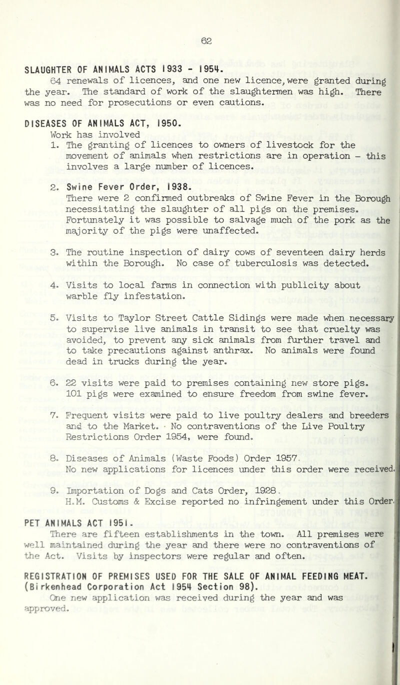 SLAUGHTER OF ANIMALS ACTS 1933 - 1954. 64 renewals of licences, and one new licence, were granted during the year. The standard of work of the slaughtermen was high. There was no need for prosecutions or even cautions. DISEASES OF ANIMALS ACT, 1950. Work has involved 1. The granting of licences to owners of livestock for the movement of animals when restrictions are in operation - this involves a large number of licences. 2. Swine Fever Order, 1938. There were 2 confirmed outbreaks of Swine Fever in the Borough necessitating the slaughter of all pigs on the premises. Fortunately it was possible to salvage much of the pork as the majority of the pigs were unaffected. 3. The routine inspection of dairy cows of seventeen dairy herds within the Borough. No case of tuberculosis was detected. 4. Visits to local farms in connection with publicity about warble fly infestation. 5. Visits to Taylor Street Cattle Sidings were made when necessary to supervise live animals in transit to see that cruelty was avoided, to prevent any sick animals from further travel and to take precautions against anthrax. No animals were found dead in trucks during the year. 6. 22 visits were paid to premises containing new store pigs. 101 pigs were examined to ensure freedom from swine fever. 7. Frequent visits were paid to live poultry dealers and breeders and to the Market. • No contraventions of the Live Poultry Restrictions Order 1954, were found. 8. Diseases of Animals (Waste Foods) Order 1957. No new applications for licences under this order were received. 9. Importation of Dogs and Cats Order, 1928 , H.M. Customs & Excise reported no infringement under this Order. PET ANIMALS ACT 1951. There are fifteen establishments in the town. All premises were well maintained during the year and there were no contraventions of the Act. Visits by inspectors were regular and often. REGISTRATION OF PREMISES USED FOR THE SALE OF ANIMAL FEEDING MEAT. (Birkenhead Corporation Act 1954 Section 98). One new application was received during the year and was approved.
