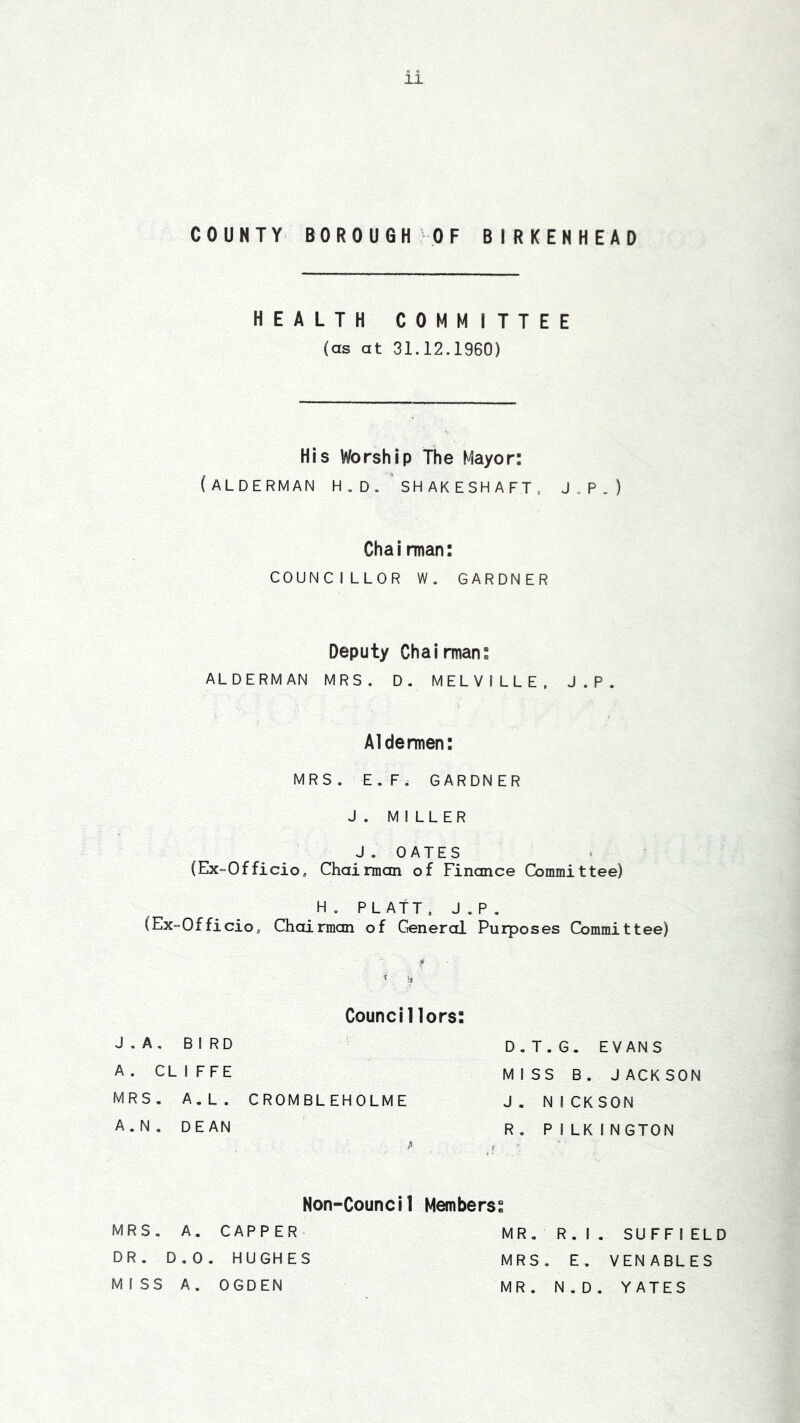 COUNTY BOROUGH -OF BIRKENHEAD HEALTH COMMITTEE (as at 31.12.1960) His Worship The Mayor: (alderman h.d.'shakesha ft, J.P.) Chairman: COUNCILLOR W, GARDNER Deputy Chairman: ALDERMAN MRS. D. MELVILLE. J.P. Aldermen: MRS. E.F. GARDNER J. MILLER J . 0 A T E S (Ex“Officio, Chairman of Finance Committee) H. PLATT. J.P, (Ex=Officio, Chairman of Crenerol Purposes Committee) Councillors: J.A, BIRD A. CL I FFE MRS, A.L. CROMBLEHOLME A.N. DEAN D.T.G. EVANS MISS B. JACKSON J . NICK SON R . P I LK INGTON Non-Council MRS. A. CAPPER DR. D.0. HUGHES MISS A. OGDEN Members: MR. R. I . SUFFI ELD MRS, E. VENABLES MR. N.D. YATES