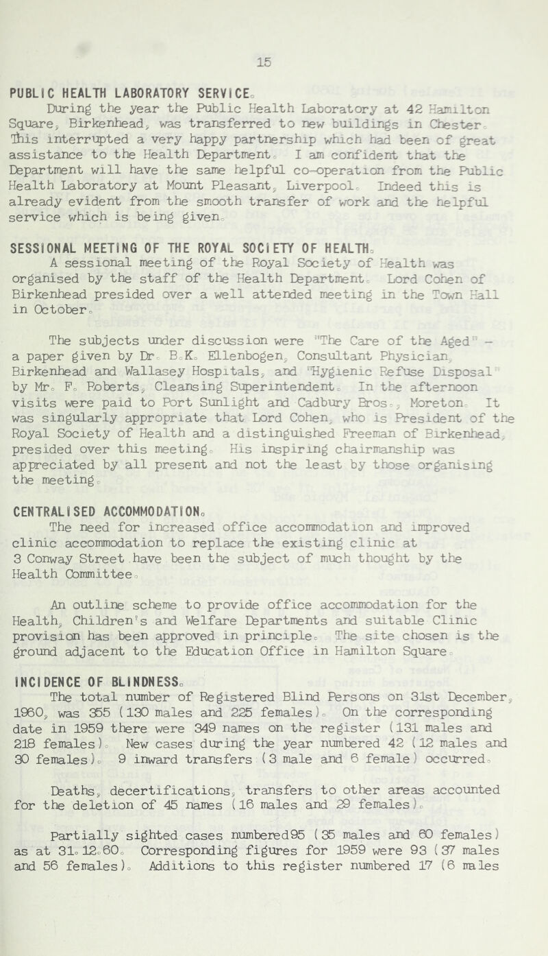 PUBLIC HEALTH LABORATORY SERVICEo During the year the Public Health Laboratory at 42 Hamilton Square, Birkenhead, was transferred to new buildings in Chester ihis interri:?)ted a very happy partnership which had been of great assistance to the Health Departmentc I am confident that the Department will have the same helpful co=operation from the Public Health Laboratory at Mount Pleasant, Liverpool. Indeed this is already evident from the smooth transfer of work and the helpful service which is being giveno SESSIONAL MEETING OF THE ROYAL SOCIETY OF HEALTHo A sessional meeting of the Royal Society of Health was organised by the staff of the Health Efepartmentc Lord Cohen of Birkenhead presided over a well attended meeting in the Town Hall in Octobero The subjects under discussion were The Care of the Aged - a paper given by Dtc BoKo Ellenbogen, Consultant Physician. Birkenhead and Wallasey Hospitals, and ‘Hygienic Refuse Disposal by Mtc Po Roberts, Cleansing Si:5)erintendento In the afternoon visits were paid to Port Sunlight and Cadbury Bros., Moreton. It was singularly appropriate that Lord Cohen, who is President of the Royal Society of Health and a distinguished Freeman of Birkenhead; presided over this meetingo His inspiring chairmanship was appreciated by all present and not the least by those organising the meetingo CENTRALISED ACCOMMODATIONo The need for increased office accommodation and improved clinic accommodation to replace the existing clinic at 3 Conway Street have been the subject of much thought by the Health Committeeo An outline scheme to provide office accommodation for the Health, Children's and Welfare Ehpartments and suitable Clinic provision has been approved in principleo The site chosen is the ground adjacent to the Education Office in Hamilton Square= INCIDENCE OF BLINDNESSo The total number of Registered Blind Persons on 31st Dfecember, 1960, was 355 (130 males and 225 females )o On the corresponding date in 1959 there were 349 names on the register (131 males and 218 females )o New cases during the year numbered 42 (12 males and 30 females)o 9 inward transfers (3 male and 6 female) occurredo Efeaths, decertifications, transfers to other areas accounted for the deletion of 45 names (16 males and 29 females)o Partially sighted cases number0d95 (35 males and 60 females) as at 31ol2o60o Corresponding figures for 1959 were 93 (87 males and 56 females )o Additions to this register numbered 17 (6 irales