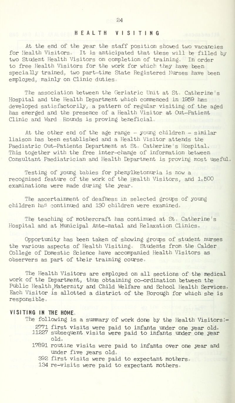 HEALTH VISITING At the end of the year the staff position shoved two vacancies for Health Visitorso It is anticipated that these will be filled by two Student Health Visitors on completion of trainingo In order to free Health Visitors for the work for which they have been specially trainedy two part-time State Registered Nurses have been employedy mainly on Clinic dutieso The association between the Geriatric Unit at Stc Catherine's Hospital and the Health Eepartment which commenced in 1959 has developed satisfactorilyy a pattern of regular visiting of the aged has emerged and the presence of a Health Visitor at Out-Patient Clinic and Ward Rounds is proving beneficialc At the other end of the age range - young children - similar liaison has been established and a Health Visitor attends the Paediatric Out-Patients Department at Sto Catherine's Hospitalo This together with the free inter-change of information between Consultant Paediatrician and Health Department is proving most usefulo Testing of young babies for phenylketonuria is now a recognised feature of the work of the Health Visitorsy and 1,500 examinations were made during the yearo The ascertainment of deafness in selected groips of young children haS continued and 130 children were examinedo The teaching of mothercraft has continued at Sto Catherine's Hospital and at Municipal Ante-natal and Relaxation Clinicso Opportunity has been taken of showing groips of student nurses the various aspects of Health Visitingo Students from the Calder College of Domestic Science have accompanied Health Visitors as observers as part of their training courseo The Health Visitors are employed on all sections of the medical work of the Departmenty thus obtaining co-ordination between the Public Health^^Maternity and Child Welfare and School Health Serviceso Each Visitor is allotted a district of the Borough for which she is responsibleo VISITING IN THE HOMEo The following is a summary of work done by the Health Visitors 2771 first visits were paid to infants under one year oldo 111227 subsequent visits were paid to infants under one year oldo 17891 routine visits were paid to infants over one year and under five years oldo 392 first visits were paid to expectant motherso 134 re-visits were paid to expectant motherso