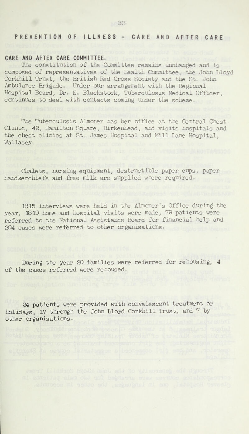 PREVENTION OF ILLNESS > CARE AND AFTER CARE CARE AND AFTER CARE COMMITTED The constitution of the Committee remains unchanged and is composed of representatives of the Health Committee, the Johji Lloyd Corkhill Trusty the British Red Cross Society ard tne St- Johji Ambulance Brigadeo Urder our arrangerr^nt with the Regional Hospital Boardj Dtc Ec Blackstock^ Tuberculosis Medical Officer- continues to deal with contacts coming under the schemet The Tuberculosis Almoner has her office at the Central Chest Clinicj 42j Hamilton Squares Birkenheads and visits hospitals and the chest clinics at Stc James Hospital and Mill Lane Hospitals Wallaseyo Chaletss nursing equipments destructible paper ci5)Ss paper handkerchiefs and free milk are supplied where requiredo 1815 interviews were held in the Almoner's Office during the years 1819 home and hospital visits were madej 79 patients were referred to the National Assistance Board for financial help and 204 cases were referred to other organisationso During the year 20 families were referred for rehousings 4 of the cases referred were rehousedo 24 patients were provided with convalescent treatment or holidayss 17 through the John Lloyd Corkhill Trusts and 7 by other organisationsc