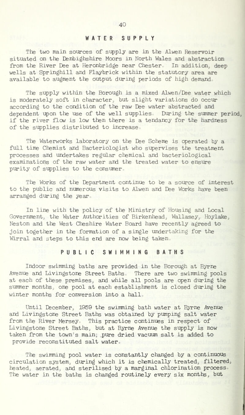 WATER SUPPLY The two main sources of si:5)ply are in the Alwen Reservoir situated on the Denbighshire Moors in North Wales and abstraction from the River Dee at Heronbridge near Chestero In addition^ deep wells at Springhill and Playbrick within the statutory area are available to augment the output during periods of high demando The supply within the Borough is a mixed Alwen/Dee water which is moderately soft in character^ but slight variations do occur according to the condition of the raw Dee water abstracted and dependent upon the use of the well supplieso During the summer period, if the river flow is low then there is a tendancy for the hardness of the si?)plies distributed to increaseo The Waterworks laboratory on the Dee Scheme is operated by a full time Chemist and Bacteriologist who siT)ervises the treatrrent processes and undertakes regular chemical and bacteriological examinations of the raw water and the treated water to ensure purity of si:pplies to the consumero The Works of the Department continue to be a source of interest to the public and numerous visits to Alwen and Dee Works have been arranged during the yearo In line with the policy of the Ministry of Housing and Local Government, the Water Authorities of Birkenhead, Wallasey,- Hoylake, Neston and the West Cheshire Water Board have recently agreed to join together in the formation of a single undertaking for the Wirral and steps to this end are now being takeno PUBLIC SWIMMING BATHS Indoor swimming baths are provided in the Borough at Byrne Avenue and Livingstone Street Bathso There are two swimming pools at each of these premises, and while all pools are open during the summer months, one pool at each establishment is closed during the winter months for conversion into a hallo Until December, 1959 the swimming bath water at Byrne Avenue and Livingstone Street Baths was obtained by pumping salt water from the River Merseyo This practice continues in respect of Livingstone Street Baths, but at Byrne Avenue the supply is now taken from the town's main; „pure dried vacuum salt is added to provide reconstituted salt watero The swimming pool water is constantly changed by a continuous circulation system, during which it is chemically treated, filtered, heated, aerated, and sterilised by a marginal chlorination processo The water in the baths is changed routinely every six months, but