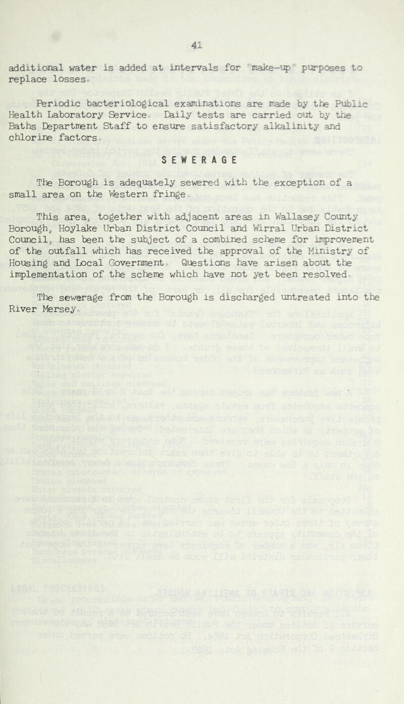 additional water is added at intervals for make-up purposes to replace losseso Periodic bacteriological examinations are made by the Public Health Laboratory Servicec Daily tests are carried out by the Baths Department Staff to ensure satisfactory alkalinity and chlorine factorso SEWERAGE The Borough is adequately sewered with the exception of a small area on the Western fringeo This area^ together with adjacent areas m Wallasey County Borough^ Hoylake Urban District Council and Wirral Urban District Council^ has been the subject of a combined scheme for improvement of the outfall which has received the approval of the Ministry of Housing and Local Governmentc Questions have arisen about the implementation of the scheme which have not yet been resolvedc The sewerage from the Borough is discharged untreated into the River Merseyo