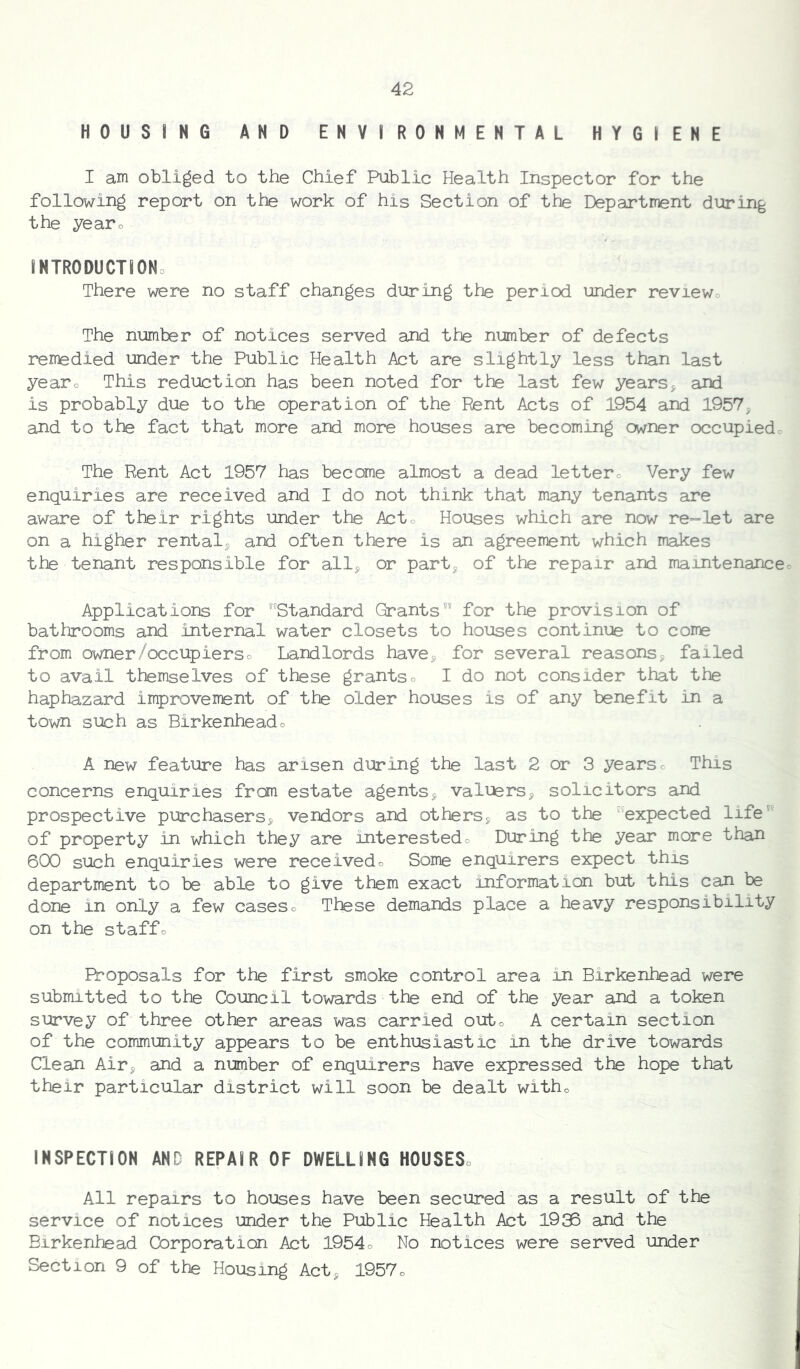 HOUSING AND ENVIRONMENTAL HYGIENE I am obliged to the Chief Public Health Inspector for the following report on the work of his Section of the Department during the yearo INTRODUCTIONo There were no staff changes during the period under reviewo The number of notices served and the number of defects rente died under the Public Health Act are slightly less than last yearo This reduction has been noted for the last few years^ aJd is probably due to the operation of the Rent Acts of 1954 and 1957, and to the fact that more and more houses are becoming owner occupiedo The Rent Act 1957 has become almost a dead lettero Very few enquiries are received and I do not think that many tenants are aware of their rights under the Acto Houses which are now re-let are on a higher rental, and often there is an agreement which makes the tenant responsible for all, or part, of the repair and maintenanceo Applications for Standard Grants for the provision of bathrooms and internal water closets to houses continue to come from owner/occupierso Landlords have, for several reasons, failed to avail themselves of these grantso I do not consider that the haphazard improvement of the older houses is of any benefit in a town such as Birkenheado A new feature has arisen during the last 2 or 3 yearso This concerns enquiries from estate agents, valuers, solicitors and prospective purchasers, vendors and others, as to the expected life of property in which they are interestedo During the year more than 600 such enquiries were receivedo Some enquirers expect this department to be able to give them exact information but this can be done in only a few caseso Tltese demands place a heavy responsibility on the staffo Proposals for the first smoke control area in Birkenhead were submitted to the Council towards the end of the year and a token survey of three other areas was carried outo A certain section of the community appears to be enthusiastic in the drive towards Clean Air, and a number of enquirers have expressed the hope that their particular district will soon be dealt witho INSPECTION AND REPAIR OF DWELLING HOUSESo All repairs to houses have been secured as a result of the service of notices under the Public Health Act 1936 and the Birkenhead Corporation Act 1954o No notices were served under Section 9 of the Housing Act, 1957o