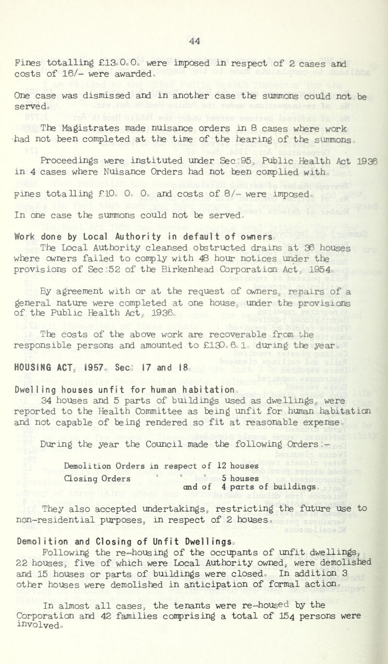 Pines totalling £13o0o0o were imposed in respect of 2 cases and costs of 16/- were awarded o One case was dismissed and in another case the summons could not be servedo The Magistrates made nuisance orders in 8 cases where work •had not been completed at the time of the hearing of the summonso Proceedings were instituted under Sec:95j Public Health Act 1936 in 4 cases where Nuisance Orders had not been complied witho pines totalling £l0o Oo Oo and costs of 8/= were imposedo In one case the summons could not be servedo Work done by Local Authority in default of ownerso The Local Authority cleansed obstructed drains at 36 houses where owners failed to comply with 48 hour notices under the provisions of Sec:52 of the Birkenhead Corporation Acts 1954o By agreement with or at the request of cwnersj repairs of a general nature were completed at one houses under the provisions of the Public Health Acts l936o The costs of the above work are recoverable from the responsible persons and amounted to £13Do6olo during the yearo HOUSING ACTs 6957o Secs 17 and l8o Dwelling houses unfit for human habitationo 34 houses and 5 parts of buildings used as dwellingSs were reported to the Health Committee as being unfit for human habitation and not capable of being rendered so fit at reasonable expenseo During the year the Council made the following Orders:- Demolition Orders in respect of 12 houses Closing Orders « o o ^ houses and of 4 parts of buildingso They also accepted undertakings^ restricting the future use to non-residential purposesj in respect of 2 houseso Demolition and Closing of Unfit Dwell ingso Following the re-housing of the occipants of unfit dwellings^ 22 houses5 five of which were Local Authority owned^ were demolished and 15 houses or parts of buildings were closedo In addition 3 other houses were demolished in anticipation of formal actiono In almost all cases^ the tenants were re-housed by the Corporation and 42 families comprising a total of 154 persons were involvedo