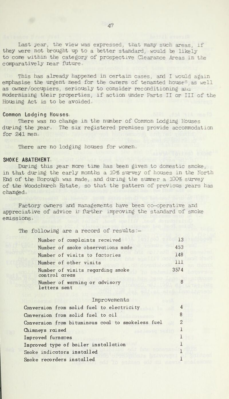 Last ^ear^ ttie view was expressed; triat many such areas xf they were not brought up to a better standard, would be likely to come within thje category of prospective Clearance Areas in tr^ corrparatively near future o This has already happened in certain cases, and I would aga^n emphasise the urgent need for the owners of tenanted housed as well as owner/occupiers j seriously to consider reconditioning aiiu modernising their properties, if action under Parts II or III of the Housing Act is to be avoidedo Common Lodging Housesc There was no change in the number of Common Lodging Houses during the yearo The six registered premises provide accommodation for 241 meno There are no lodging houses for women- SMOKE ABATEMENTo During this year more time has been given to domestic smoke, in that during the early months a 10% survey of houses in the North End of the Borough was made, and during the summer a lOO^ survey of the Woodchurch Estate, so that the pattern of previous years has c hanged o Factory owners and managements have been co-operative and appreciative of advice Ir further improving the standard of smoke emissionso The following are a record of results^— Number of complaints received Number of smoke observations made Number of visits to factories Number of other visits Number of visits regarding smoke control areas Number of warning or advisory letters sent 13 453 148 111 3574 8 Improvements Conversion from solid fuel to electricity Conversion from solid fuel to oil Conversion from bituminous coal to smokeless fuel Chimneys raised Improved furnaces Improved type of boiler installation Smoke indicators installed Snoke recorders installed 4 8 2 1 1 1 1 1