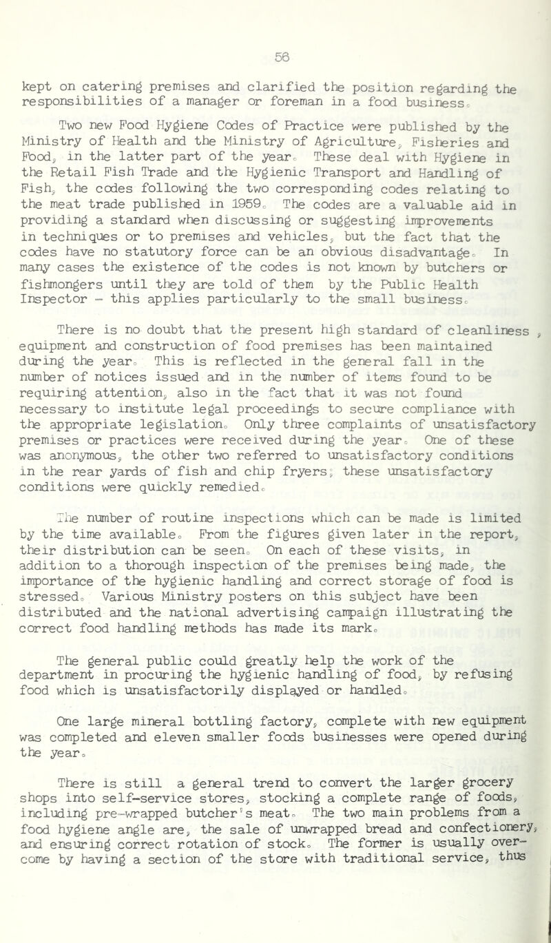 kept on catering premises and clarified the position regarding the responsibilities of a manager or foreman in a food businessc Two new Pood Hygiene Codes of Practice were published by the Ministry of Health and the Ministry of Agriculture^ Fisheries and Poodj in the latter part of the yearo These deal with Hygiene in the Retail Pish Trade and the Hygienic Transport and Handling of Pishj the codes following the two corresponding codes relating to the meat trade published in 1959o The codes are a valuable aid in providing a standard when discussing or suggesting iiiprovements in techniques or to premises and vehicles^ but the fact that the codes have no statutory force can be an obvious disadvantageo In many cases the existence of the codes is not known by butchers or fishmongers until they are told of them by the Public Health Inspector = this applies particularly to the small businessc There is no doubt that the present high standard of cleanliness , equipment and construction of food premises has been maintained during the yearo This is reflected in the general fall in the number of notices issued and in the number of items found to be requiring attention^ also in the fact that it was not found necessary to institute legal proceedings to secure compliance with the appropriate legislationo Only three complaints of unsatisfactory premises or practices were received during the yearo One of these was anonymous^ the other two referred to unsatisfactory conditions in the rear yards of fish and chip fryers; these unsatisfactory conditions were quickly remediedo Tile number of routine inspections which can be made is limited by the time availableo Prom the figures given later in the report, their distribution can be seeno On each of these visits, in addition to a thorough inspection of the premises being made, the importance of the hygienic handling and correct storage of food is stressedo Various Ministry posters on this subject have been distributed and the national advertising campaign illustrating the correct food handling methods has made its marko The general public could greatly help the work of the department in procuring the hygienic handling of food, by refusing food which is unsatisfactorily displayed or handledo One large mineral bottling factory, complete with new equipment was completed and eleven smaller foods businesses were opened during the yearo There is still a general trend to convert the larger grocery shops into self-service stores, stocking a complete range of foods, including pre-wrapped butcher's meato The two main problems from a food hygiene angle are, the sale of unwrapped bread and confectionery, and ensuring correct rotation of stocko The former is usually over- come by having a section of the store with traditional service, thus