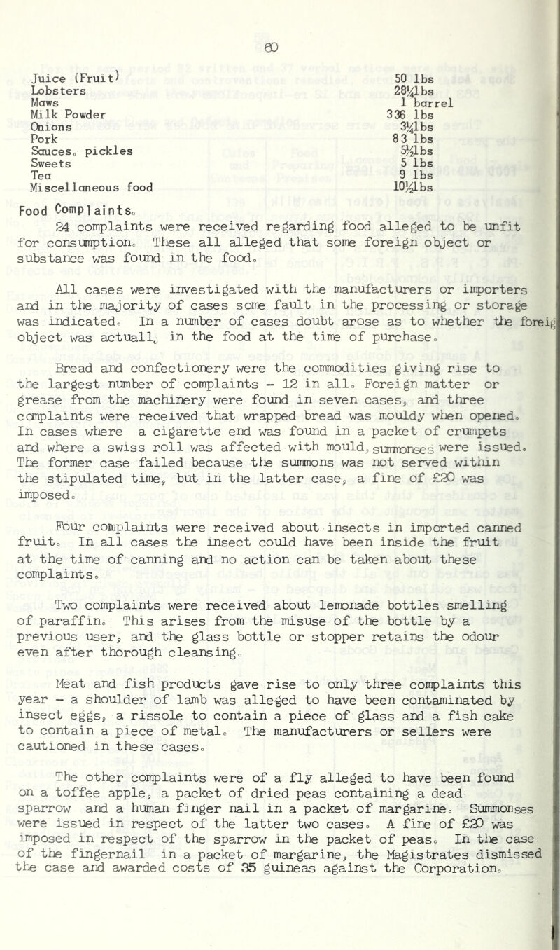 Juice (Fruit^ Lobsters Maws Milk Powder Onions Pork 3 36 lbs 3^1bs 8 3 lbs S^lbs 5 lbs 9 lbs 10^ bs 50 lbs 28»^lbs 1 barrel Sauces0 pickles Sweets Tea Miscellaneous food Food Comp 1 aintSo 24 complaints were received regarding food alleged to be unfit for consumptiono These all alleged that some foreign object or substance was found in the foodc All cases were investigated with the manufacturers or importers and in the majority of cases some fault in the processing or storage was indicatedo In a number of cases doubt arose as to whether the foreig object was actually in the food at the time of purchaseo Bread and confectionery were the commodities giving rise to the largest number of complaints - 12 in alio Foreign matter or grease from the machinery were found in seven cases, and three complaints were received that wrapped bread was mouldy when openedo In cases where a cigarette end was found in a packet of crumpets and where a swiss roll was affected with mould, sumrrDrjses were issued^ The former case failed because the summons was not served within the stipulated time, but in the latter case, a fine of £20 was imposedc Pour complaints were received about insects in imported canned fruito In all cases the insect could have been inside the fruit at the time of canning and no action can be taken about these complaintSo Two complaints were received about lemonade bottles smelling of paraffine This arises from the misuse of the bottle by a previous user, and the glass bottle or stopper retains the odour even after thorough cleansingo Meat and fish products gave rise to only three complaints this year a shoulder of lamb was alleged to have been contaminated by insect eggs, a rissole to contain a piece of glass and a fish cake to contain a piece of metalc The manufacturers or sellers were cautioned in these caseso The other complaints were of a fly alleged to have been found on a toffee apple, a packet of dried peas containing a dead sparrow and a human f:nger nail in a packet of margarineo Summorses were issued in respect of the latter two cases □ A fine of £20 was imposed in respect of the sparrow in the packet of peaso In the case of the fingernail in a packet of margarine, the Magistrates dismissed the case and awarded costs of 35 guineas against the Corporationo