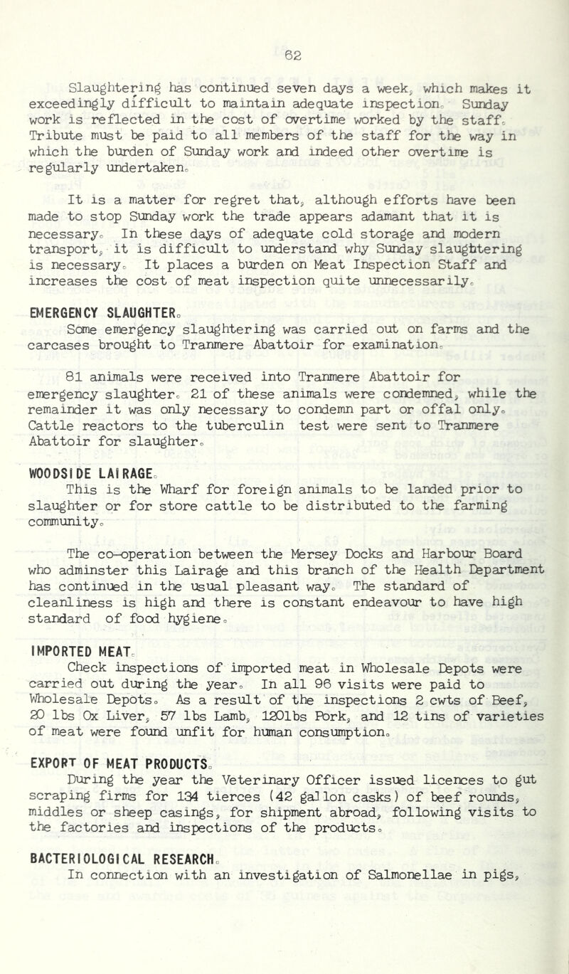 Slaughtering has continued seven days a week^ which makes it exceedingly difficult to maintain adequate inspectiono Sunday work is reflected in the cost of overtime worked by the staffc Tribute must be paid to all members of the staff for the way in which the burden of Sunday work and indeed other overtime is regularly undertakeno It is a matter for regret that^ although efforts have been made to stop Sunday work the trade appears adamant that it is necessaryo In these days of adequate cold storage and modern transport^ it is difficult to understand why Sunday slaughtering is necessaryo It places a burden on Meat Inspection Staff and increases the cost of meat inspection quite unnecessarilyo EMERGENCY SLAUGHTERo Sane emergency slaughtering was carried out on farms and the carcases brought to Tranmere Abattoir for examination= 81 animals were received into Tranmere Abattoir for emergency slaughterc 21 of these animals were condemned, while the remainder it was only necessary to condemn part or offal onlyo Cattle reactors to the tuberculin test were sent to Tranmere Abattoir for slaughtero WOODS! DE LAIRAGEo This is the Wharf for foreign animals to be landed prior to slaughter or for store cattle to be distributed to the farming communityo The ca-=operation between the Mersey Docks and Harbour Board who adminster this Lairage and this branch of the Health Efepartment has continued in the usual pleasant wayo The standard of cleanliness is high and there is constant endeavour to have high standard of food hygieneo IMPORTED MEAT. Check inspections of iirported meat in Wholesale Efepots were carried out during the year. In all 96 visits were paid to Wholesale Efepotso As a result of the inspections 2 cwts of Beef, 20 lbs Ox Liver, 57 lbs Lamb, 120lbs Fbrk, and 12 tins of varieties of meat were found unfit for human consumption. EXPORT OF MEAT PRODUCT! During the year the Veterinary Officer issued licences to gut scraping firms for 134 tierces (42 gallon casks) of beef rounds, middles or sheep casings, for shipment abroad, following visits to the factories and inspections of the productso BACTERIOLOGICAL RESEARCH. In connection with an investigation of Salmonellae in pigs,