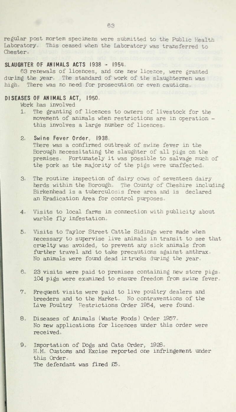 regular post mortem specimens were submitted to the Public Healtn Laboratoryc This ceased when the Laboratory was transferred to Chestero SLAUGHTER OF ANIMALS ACTS 1938 - I95i|, 63 renewals of licenceSj and one new licence^^ were granted during the yearo The standard of work of the slaughterrren was higho There was no need for prosecution or even cautions-. DISEASES OF ANIMALS ACT, 1950c Work has involved lo The granting of licences to owners of livestock for the movement of animals when restrictions are in operation - this involves a large number of licencesc 2o Swine Fever Order, 1938c There was a confirmed outbreak of swine fever in the Borough necessitating the slaughter of all pigs on the premiseso Fortunately it was possible to salvage much of the pork as the majority of the pigs were unaffected- 3o The routine inspection of dairy cows of seventeen dairy herds within the Borougho The County of Cheshire including Birkenhead is a tuberculosis free area and is declared an Eradication Area for control purposes= 4o Visits to local farms in connection with publicity about warble fly infestationo 5o Visits to Taylor Street Cattle Sidings were made when rjecessary to supervise live animals in transit to see that cruelty was avoided, to prevent any sick animals from further travel and to take precautions against anthraxo No animals were found dead in trucks during the yearo 6o 23 visits were paid to premises containing new store pigso 104 pigs were examined to ensure freedom from swine fevero 7o Frequent visits were paid to live poultry dealers and breeders and to the Marketo No contraventions of the Live Poultry Restrictions Order 1954, were foundo 8o Diseases of Animals (Waste Fbods) Order l957o No new applications for licences under this order were receivedo 9o Importation of Dogs and Cats Order, 1926o HoMo Customs and Excise reported one infringement under this Ordero The defendant was fined £5o