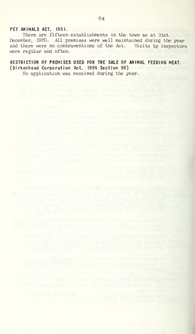 PET ANIMALS ACT, 195lo There are fifteen establishments in the town as at 31st December, 190Do All premises were well maintained during the year and there were no contraventions of the Ac to Visits by inspectors were regular and ofteno RESTRICTION OF PREMISES USED FOR THE SALE OF ANIMAL FEEDING MEATo (Birkenhead Corporation Act, 195^ Section 98) No application was received during the yearo
