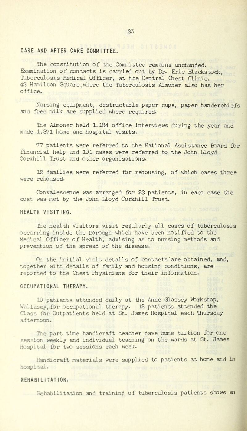 38 CARE AND AFTER CARE COMMITTEE. The constitution of the Committee remains unchanged. Examination of contacts is carried out by Dr. Eric Blackstock, Tuberculosis Medical Officer, at the Central Chest Clinic, 42 Hamilton Square,where the Tuberculosis Almoner also has her office. Nursing equipment, destructable paper cips, paper handerchiefs ana free milk are supplied where required. The Almoner held 1,184 office interviews during the year and made 1,371 home and hospital visits. 77 patients were referred to the National Assistance Baard for financial help and 191 cases were referred to the John Lloyd Corkhill Trust and other organisations. 12 families were referred for rehousing, of \Jiich cases three were rehoused. Convalescence was arranged for 23 patients, in each case the cost was met by the John Lloyd Corkhill Trust. HEALTH VISITING. ihe Health Visitors visit regularly all cases of tuberculosis occurring inside the Borough which have been notified to the Medical Officer of Health, advising as to nursing methods and prevention of the spread of the disease. On the initial visit details of contacts are obtained, and, together with details of family and housing conditions, are reported to the Chest Physicians for their information. CCCUPATIONAL THERAPY. 19 patients attended daily at the Anne Glassey \^rkshop, Wallasey, for occupational therapy. 12 patients attended the Class for Outpatients held at St. James Hospital each Thursday afternoon. The part time handicraft teacher gave home tuition for one ses'-ion weekly and individual teaching on the wards at St. James Hospital for two sessions each week. Handicraft materials were supplied to patients at home and in hospital. rehabilitation. Rehabilitation and training of tuberculosis patients shows an
