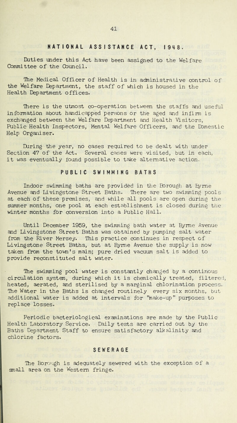 NATIONAL ASSISTANCE ACT, 1948. Daties under this Act have been assigned to the Welfare Committee of the Council. The Medical Officer of Health is in administrative control of the Welfare Department, the staff of which is housed in the Health Department offices. There is the utmost co-operation between the staffs and useful information about handicapped persons or the aged and infirm is exchanged between the Welfare Department and Health Visitors, Public Health Inspectors, Mental Welfare Officers, and the Domestic Help Organiser. During the year, no cases required to be dealt with under Section 47 of the Act. Several cases were visited, but in each, it was eventually found possible to take alternative action. PUBLIC SWIMMING BATHS Indoor swimming baths are provided in the Borough at %me Avenue and Livingstone Street Baths. There are two swimming pools at each of these premises, and while all pools are open during the summer months, one pool at each establishment is closed during the winter months for conversion into a Public Hallo Until December 1959, the swimming bath water at Byrne Avenue and Livingstone Street Baths was obtained by pumping salt water from the River Mersey. This practice continues in respect of Livingstone Street Baths, but at Byrne Avenue the supply is now taken from the town’s main; pure dried vacuum salt is added to provide reconstituted salt water. The swimming pool water is constantly changed by a continous circulation system, during which it is chemically treated, filtered, heated, aerated, and sterilised by a marginal chlorination process. The Water in the Baths is changed routinely every six months, but additional water is added at intervals for '*make-up purposes to replace losses. Periodic bacteriological examinations are made by the Fiiblic Health Laboratory Service. Daily tests are carried out by the Baths Department Staff to ensure satisfactory alkalinity and chlorine factors. SEWERAGE The Boroiigh is adequately sewered with the exception of a an all area on the Western fringe.