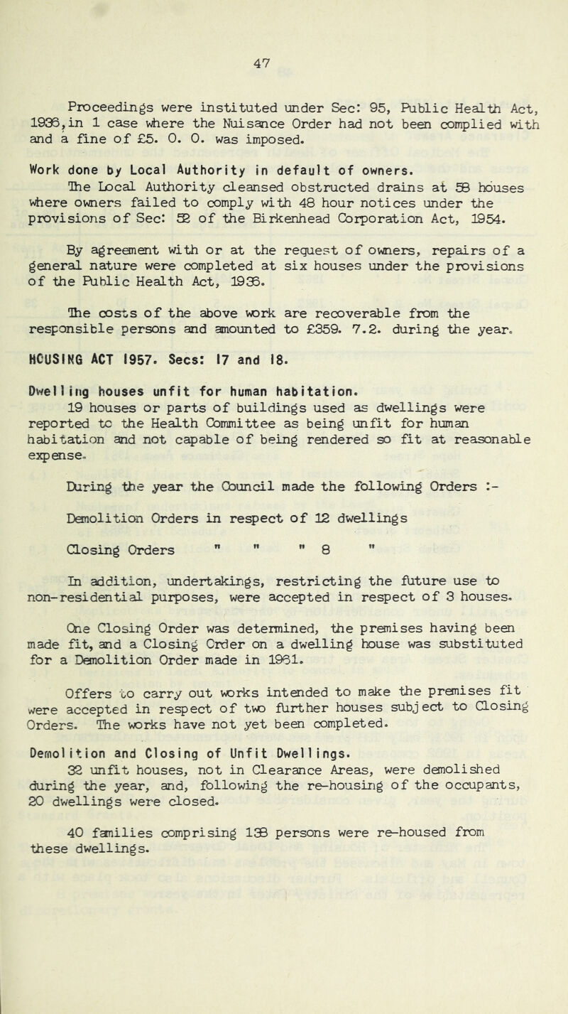 Proceedings were instituted under Sec: 95, Public Health Act, 1936,in 1 case viiere the Nuisance Order had not been complied with and a fine of £5. 0. 0. was imposed. Work done by Local Authority in default of owners. Ihe Local Authority cleansed obstructed drains at 50 houses where owners failed to comply with 48 hour notices under the provisions of Sec: S of the Birkenhead Corporation Act, 1954. By agreement with or at the request of owners, repairs of a general nature were completed at six houses under the provisions of the Public Health Act, 19:^. The costs of the above vjork are recoverable from the responsible persons and amounted to £359. 7,2. during the year. HCUSINO ACT 1957. Secs: 17 and 18. Dwelling houses unfit for human habitation. 19 houses or parts of buildings used as dwellings were reported tc the Health Committee as being unfit for human habitation and not capable of being rendered so fit at reasonable e2q)ense, IXiring the yeair the Council made the following Orders :- Demolition Orders in respect of 12 dwellings aosing Orders   ” 8 In addition, undertakings, restricting the future use to non-residential purposes, were accepted in respect of 3 houses. One Closing Order was determined, the premises having been made fit, and a Closing Order on a dwelling house was substituted for a Demolition Order made in 1961. Offers to carry out vorks intanded to make the premises fit were accepted in respect of tv^ fUrther houses subject to Closing Orders. The vorks have not yet been completed. Demolition and Closing of Unfit Dwellings. 32 unfit houses, not in Clearance Areas, were demolished during the year, and, following the re-housing of the occupants, 20 dwellings were closed. 40 fanilies comprising 1© persons were re-housed from these dwellings.