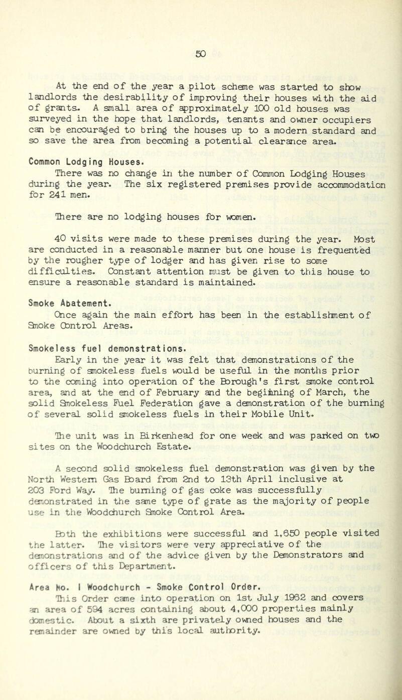 At the end of the year a pilot scheme was started to shew landlords the desirability of improving their houses with the aid of grants. A small area of approximately 100 old houses was surveyed in the hope that landlords, tenants and owner occupiers can be encouraged to bring the houses up to a modern standard and so save the area from becoming a potential clearance area. Common Lodging Houses. There was no change in the number of Common Lodging Houses during the year. The six registered premises provide accommodation for 241 men. There are no lodging houses for women. 40 visits were made to these premises during the year. Mast are conducted in a reasonable manner but one house is frequented by the rougher type of lodger and has given rise to some difficulties. Constant attention must be given to this house to ensure a reasonable standard is maintained- Smoke Abatement. Once again the main effort has been in the establishment of anoke Control Areas. Smokeless fuel demonstrations. Early in the year it was felt that dononstrations of the burning of gnokeless fuels would be useful in the months prior to the coming into operation of the Borough’s first smoke control area, and at the end of February and the beginning of March, the solid anokeless Fuel Federation gave a dononstration of the burning of several solid smokeless fuels in their Mobile Unit. The unit was in Birkenhead for one week and was parked on twa sites on the Wcodchurch Estate. A second solid smokeless fuel demonstration was given by the North Western Gas Baard from 2nd to 13th April inclusive at 203 Ford Way. The burning of gas coke was successfully demonstrated in the same type of grate as the majority of people use in the Waodchurch Snoke Control Area. Bath the exhibitions were successful and 1,650 people visited the latter. The visitors were very appreciative of the demonstrations and of the advice given by the Demonstrators and officers of this Department. Area Ho. I Woodchurch - Smoke Control Order. This Order came into operation on 1st July 1962 and covers an area of 594 acres containing about 4,000 properties mainly domestic. About a sixth are privately owned houses and the remainder are owned by this local authority.