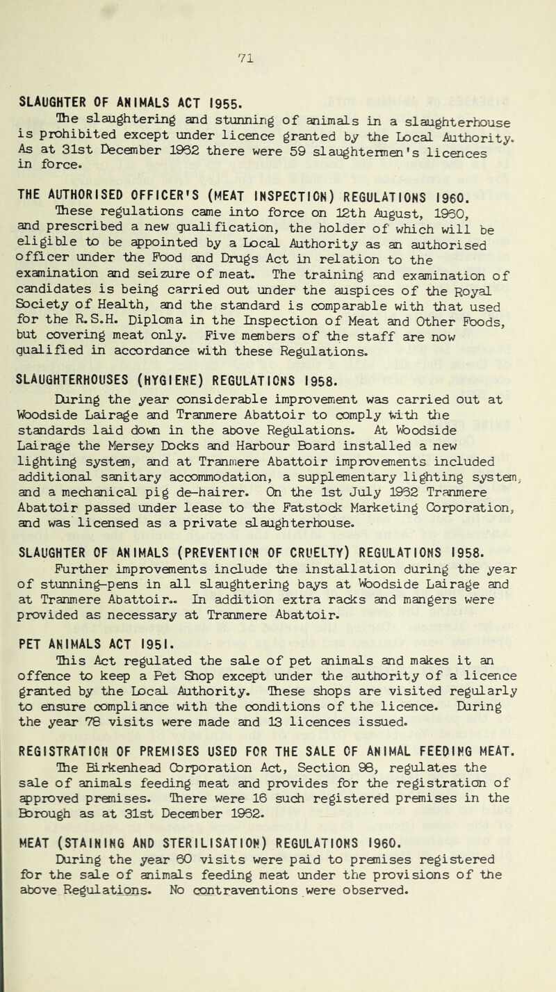 SLAUGHTER OF ANIMALS ACT 1955. Ihe slaughtering and stunning of animals in a slaughterhouse is prohibited except under licence granted by the Local Authority. As at 31st Deconber 1962 there were 59 slaughtermen's licences in force. THE AUTHORISED 0FFICER»S (MEAT INSPECTION) REGULATIONS I960. Ihese regulations came into force on 12th August, 1960, and prescribed a new qualification, the holder of which will be eligible to be ^pointed by a Local Authority as an authorised officer under the Pood and Drugs Act in relation to the examination and seizure of meat. The training and examination of candidates is being carried out under the auspices of the Royal Society of Health, and the standard is comparable with that used for the R.SoH. Diploma in the Inspection of Meat and Other PDods, but covering meat only. Five members of the staff are now qualified in accordance with these Regulations. SLAUGHTERHOUSES (HYGIENE) REGULATIONS 1958. During the year considerable improvement was carried out at Woodside Lairage and Tranmere Abattoir to comply Vith the standards laid down in the above Regulations. At Vfoodside Lairage the Mersey Docks and Harbour Board installed a new lighting system, and at Tranmere Abattoir improvements included additional sanitary accommodation, a supplementary lighting systen^ and a mechanical pig de-hairer. On the 1st July 1962 Tranmere Abattoir passed under lease to the Fatstock Marketing Corporation, and was licensed as a private slaughterhouse. SLAUGHTER OF ANIMALS (PREVENTION OF CRUELTY) REGULATIONS 1958. Further improvements include the installation during the year of stunning-pens in all slaughtering bays at Vfoodside Lairage and at Tranmere Abattoir.. In addition extra racks and mangers were provided as necessary at Tranmere Abattoir. PET ANIMALS ACT 1951. Ihis Act regulated the sale of pet animals and makes it an offence to keep a Pet 9iop except under the authority of a licence granted by the Local Authority. These shops are visited regularly to ensure compliance with the conditions of the licence. IXiring the year 78 visits were made and 13 licences issued. REGISTRATION OF PREMISES USED FOR THE SALE OF ANIMAL FEEDING MEAT. Ihe Birkenhead Corporation Act, Section 98, regulates the sale of animals feeding meat and provides for the registration of approved premises. Ihere were 16 such registered premises in the Borough as at 31st December 1962. MEAT (STAINING AND STERILISATION) REGULATIONS I960. EXiring the year 60 visits were paid to premises registered for the sale of animals feeding meat under the provisions of the above Regulations. No contraventions were observed.