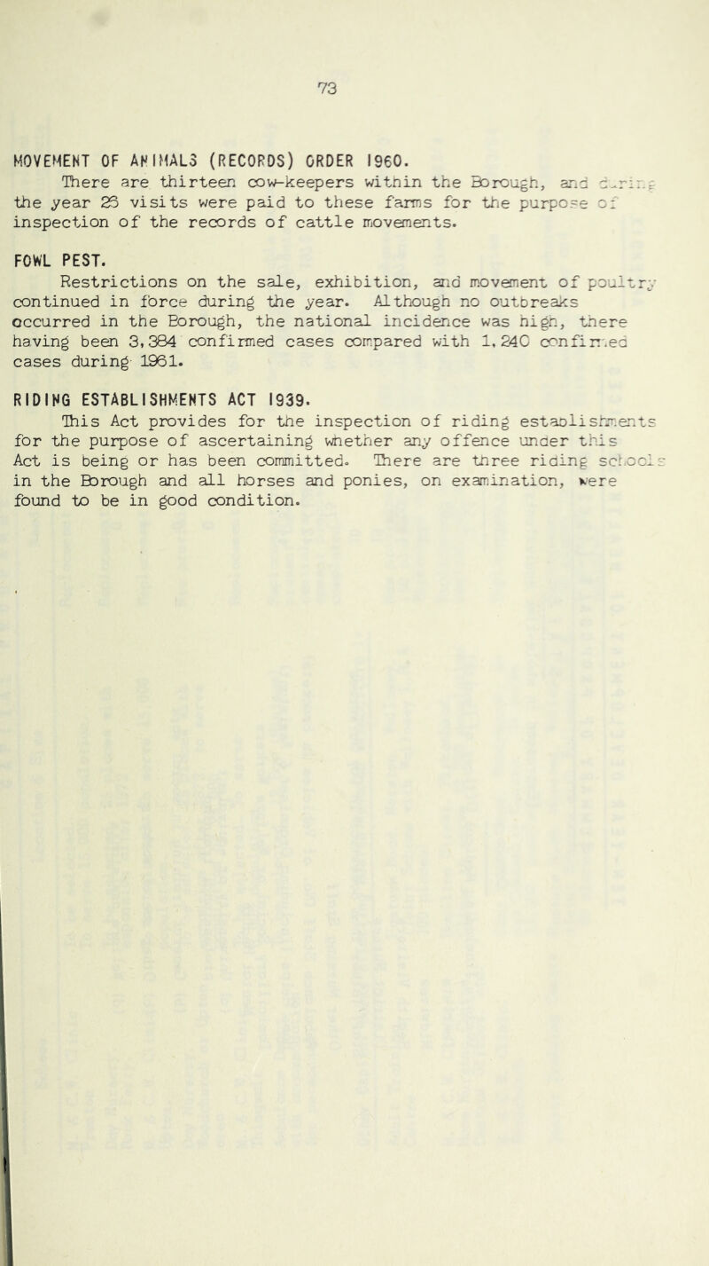 MOVEMENT OF ANIMAL3 (RECORDS) ORDER I960. There are thirteen cow-keepers within the Borough, ar.d d-.rir.c the year 23 visits were paid to these farms for tfie purpo.-e o: inspection of the records of cattle movefnents. FOWL PEST. Restrictions on the sale, exhibition, and movement of poultry continued in force during the year. Although no outbreaks occurred in the Borough, the national incidence was high, there having been 3,384 confirmed cases com:pared with 1, 24C confin'.ed cases during 1961. RIDING establishments ACT 1939. This Act provides for the inspection of riding establishments for the purpose of ascertaining whether any offence uncer this Act is being or has been committedo Ihere are three riding schoci in the Borough and all horses and ponies, on examination, were found to be in good condition.