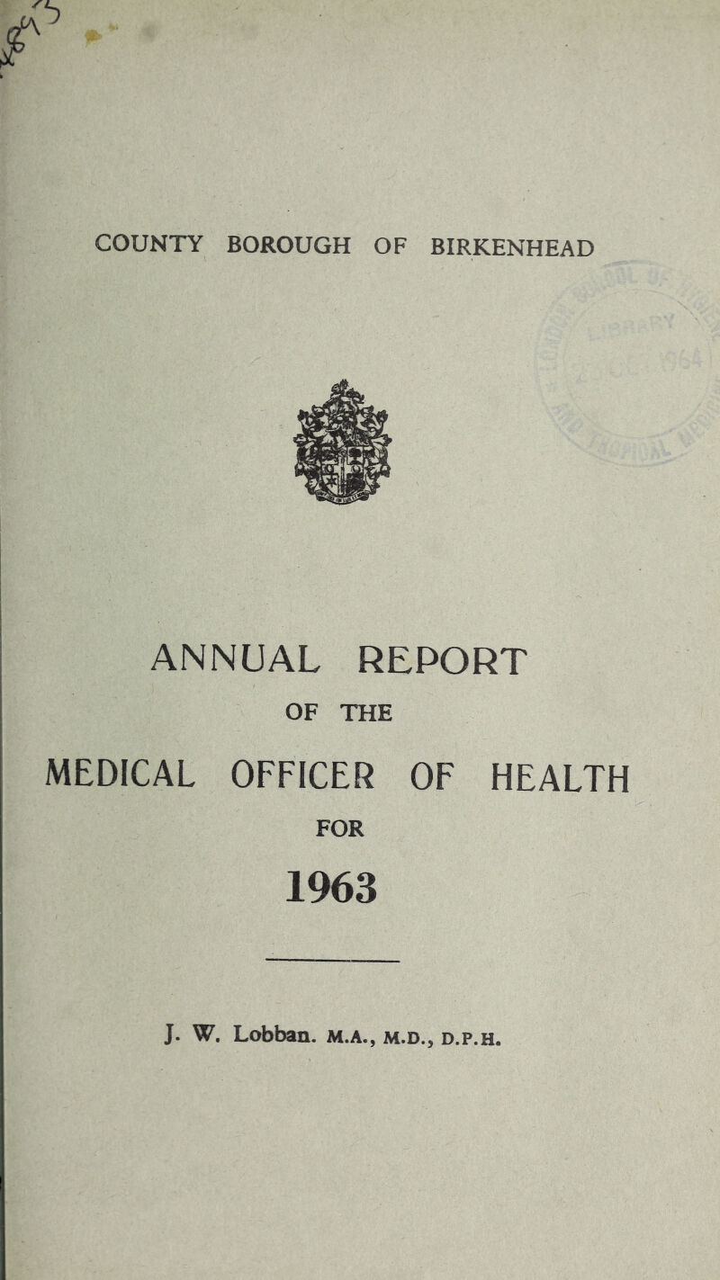 COUNTY BOROUGH OF BIRKENHEAD ANNUAL REPORT OF THE MEDICAL OFFICER OF HEALTH FOR 1963