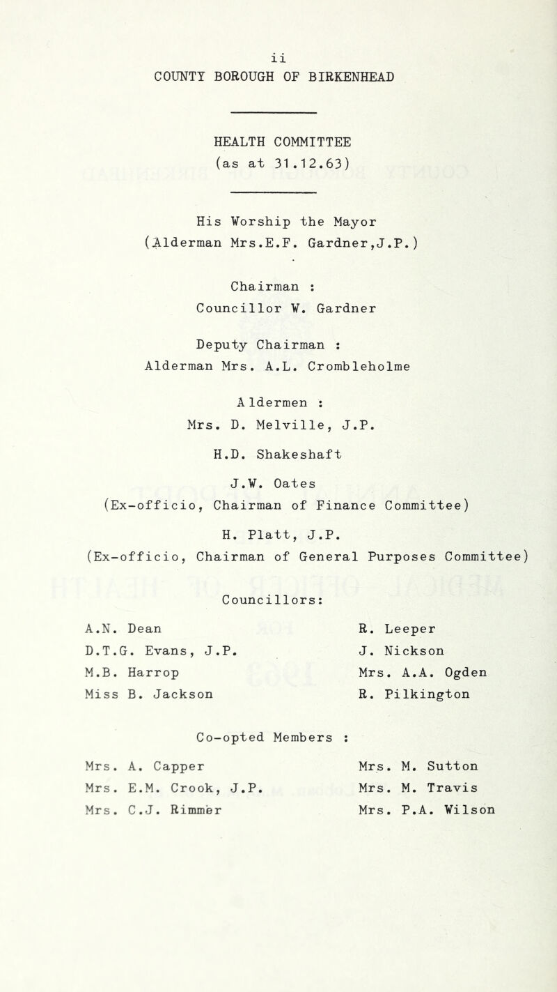COUNTY BOROUGH OF BIRKENHEAD HEALTH COMMITTEE (as at 31.12.63) His Worship the Mayor (Alderman Mrs.E.F. Gardner,J.P.) Chairman ; Councillor V. Gardner Deputy Chairman : Alderman Mrs. A.L. Crombleholme AIdermen : Mrs. D. Melville, J.P. H.D. Shakeshaft J.V. Oates (Ex-officio, Chairman of Finance Committee) H. Platt, J.P. (Ex-officio, Chairman of General Purposes Committee) Councillors: A.N. Dean R. Deeper D.T.G. Evans, J.P. J. Nickson M.B. Harrop Mrs. A.A. Ogden Miss B. Jackson R. Pilkington Co-opted Members : Mrs. A. Capper Mrs. M. Sutton Mrs. E.M. Crook, J.P. Mrs. M. Travis Mrs. C.J. Rimm’er Mrs. P.A. Vilson