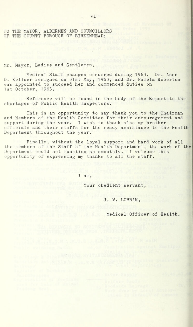 TO THE MAYOR, ALDERMEN AND COUNCILLORS OF THE COUNTY BOROUGH OF BIRKENHEAD: Mr. Mayor, Ladies and Gentlemen, Medical Staff changes occurred during 1963. Dr. Anne D. Kellner resigned on 31st May, 1963, and Dr. Pamela Roberton vas appointed to succeed her and commenced duties on 1 si October, 1963. Reference vill be found in the body of the Report to the shortages of Public Health Inspectors. This is an opportunity to say thank you to the Chairman and Members of the Health Committee for their encouragement and support during the year. I wish to thank also my brother officials and their staffs for the ready assistance to the Health Department throughout the year. Finally, without the loyal support and hard work of all the members of the Staff of the Health Department, the work of the Department could not function so smoothly. I welcome this opportunity of expressing my thanks to all the staff. I am, Your obedient servant. J. ¥. LOBBAN, Medical Officer of Health.