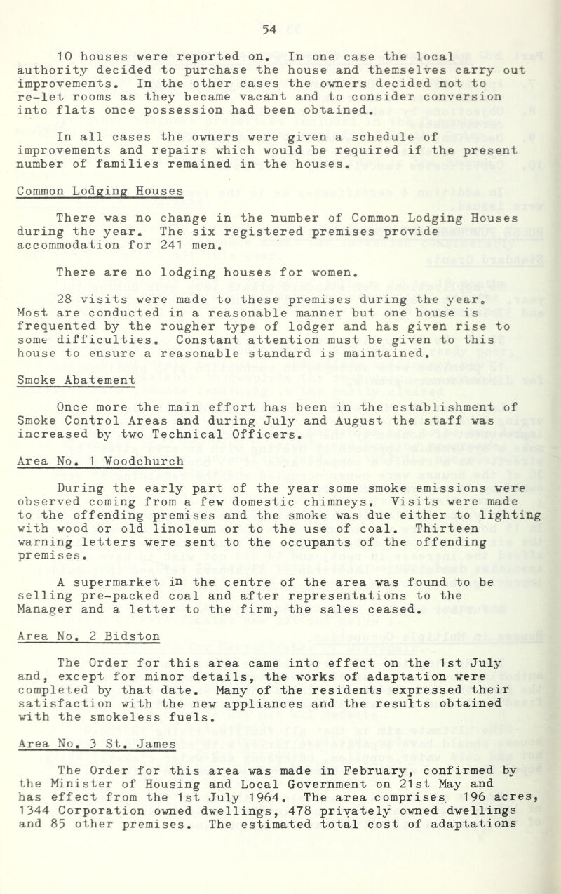 10 houses were reported on. In one case the local authority decided to purchase the house and themselves carry out improvements. In the other cases the owners decided not to re-let rooms as they became vacant and to consider conversion into flats once possession had been obtained. In all cases the owners were given a schedule of improvements and repairs which would be required if the present number of families remained in the houses. Common Lodging Houses There was no change in the number of Common Lodging Houses during the year. The six registered premises provide accommodation for 241 men. There are no lodging houses for women. 28 visits were made to these premises during the year. Most are conducted in a reasonable manner but one house is frequented by the rougher type of lodger and has given rise to some difficulties. Constant attention must be given to this house to ensure a reasonable standard is maintained. Smoke Abatement Once more the main effort has been in the establishment of Smoke Control Areas and during July and August the staff was increased by two Technical Officers. Area No. 1 ¥oodchurch During the early part of the year some smoke emissions were observed coming from a few domestic chimneys. Visits were made to the offending premises and the smoke was due either to lighting with wood or old linoleum or to the use of coal. Thirteen warning letters were sent to the occupants of the offending premises. A supermarket in the centre of the area was found to be selling pre-packed coal and after representations to the Manager and a letter to the firm, the sales ceased. Area No. 2 Bidston The Order for this area came into effect on the 1st July and, except for minor details, the works of adaptation were completed by that date. Many of the residents expressed their satisfaction with the new appliances and the results obtained with the smokeless fuels. Area No. 3 St. James The Order for this area was made in February, confirmed by the Minister of Housing and Local Government on 21st May and has effect from the 1st July 1964, The area comprises 196 acres, 1344 Corporation owned dwellings, 478 privately owned dwellings and 85 other premises. The estimated total cost of adaptations