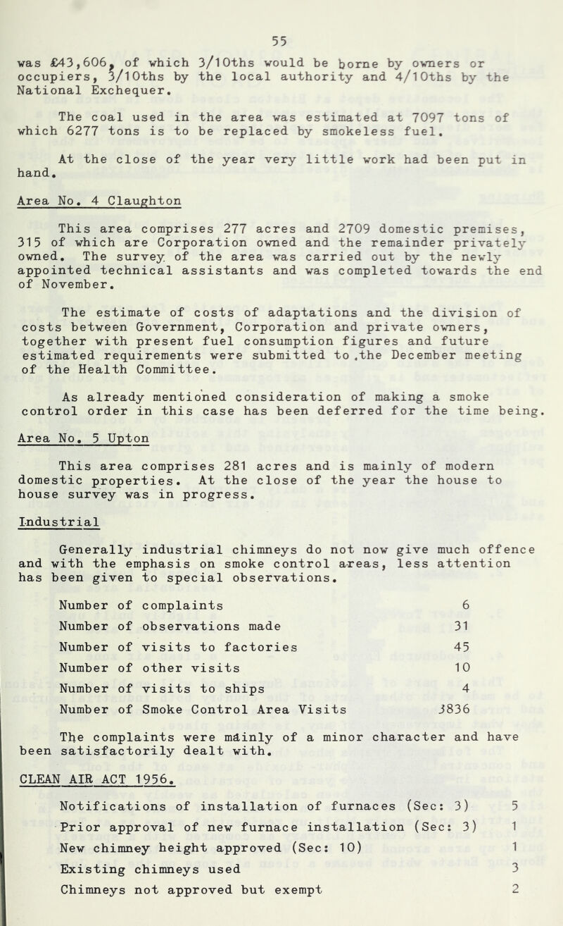 was £43,606^ of which 3/l0ths would he home hy owners or occupiers, 3/l0ths by the local authority and 4/lOths by the National Exchequer, The coal used in the area was estimated at 7097 tons of which 6277 tons is to be replaced by smokeless fuel. At the close of the year very little work had been put in hand. Area No, 4 Claughton This area comprises 277 acres and 2709 domestic premises, 315 of which are Corporation owned and the remainder privately- owned, The survey of the area was carried out by the newly appointed technical assistants and was completed towards the end of November, The estimate of costs of adaptations and the division of costs between Government, Corporation and private owners, together with present fuel consumption figures and future estimated requirements were submitted to ,the December meeting of the Health Committee. As already mentioned consideration of making a smoke control order in this case has been deferred for the time being. Area No, 5 Upton This area comprises 281 acres and is mainly of modern domestic properties. At the close of the year the house to house survey was in progress. Industrial Generally industrial chimneys do not now give much offence and with the emphasis on smoke control areas, less attention has been given to special observations. Number of complaints 6 Number of observations made 31 Number of visits to factories 45 Number of other visits 10 Number of visits to ships 4 Number of Smoke Control Area Visits 3836 The complaints were mdinly of a minor character and have been satisfactorily dealt with. CLEAN AIR ACT 1956, Notifications of installation of furnaces (Sec: 3) Prior approval of new furnace installation (Sec: 3) New chimney height approved (Sec: 10) Existing chimneys used Chimneys not approved but exempt 5 1 1 3 2