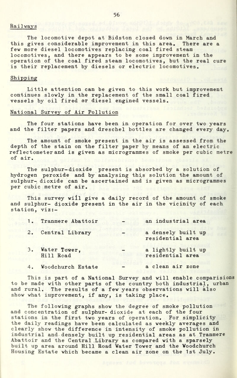 Railvays The locomotive depot at Bidston closed dovn in March and this gives considerable improvement in this area. There are a fev more diesel locomotives replacing coal fired steam locomotives, and there appears to be some improvement in the operation of the coal fired steam locomotives, but the real cure is their replacement by diesels or electric locomotives. Shipping Little attention can be given to this work but improvement continues slovly in the replacement of the small coal fired vessels by oil fired or diesel engined vessels. National Survey of Air Pollution The four stations have been in operation for over two years and the filter papers and dreschel bottles are changed every day. The amount of smoke present in the air is assessed from the depth of the stain on the filter paper by means of an electric ref lectometer and is given as microgrammes of smoke per cubic metre of air. The sulphur-dioxide present is absorbed by a solution of hydrogen peroxide and by analysing this solution the amount of sulphur- dioxide can be ascertained and is given as microgrammes per cubic metre of air. This survey viil give a daily record of the amount of smoke and sulphur- dioxide present in the air in the vicinity of each station, viz;- 1. Tranmere Abattoir - an industrial area 2. Central Library - a densely built up residential area 3. Water Tawer, _ a lightly built up Hill Road residential area 4. Woodchurch Estate — a clean air zone This is part of a National Survey and -will enable comparisions to be made vith other parts of the country both industrial, urban and rural. The results of a fev years observations vill also show what improvement, if any, is taking place. The following graphs show the degree of smoke pollution and concentration of sulphur- dioxide at each of the four stations in the first two years of operation. For simplicity the daily readings have been calculated as weekly averages and clearly show the difference in intensity of smoke pollution in industrial and densely built up residential areas as at Tranmere Abattoir and the Central .Library as compared with a sparsely built up area around Hill Road Water Tower and the Voodchurch Housing Estate which became a clean air zone on the 1st July.