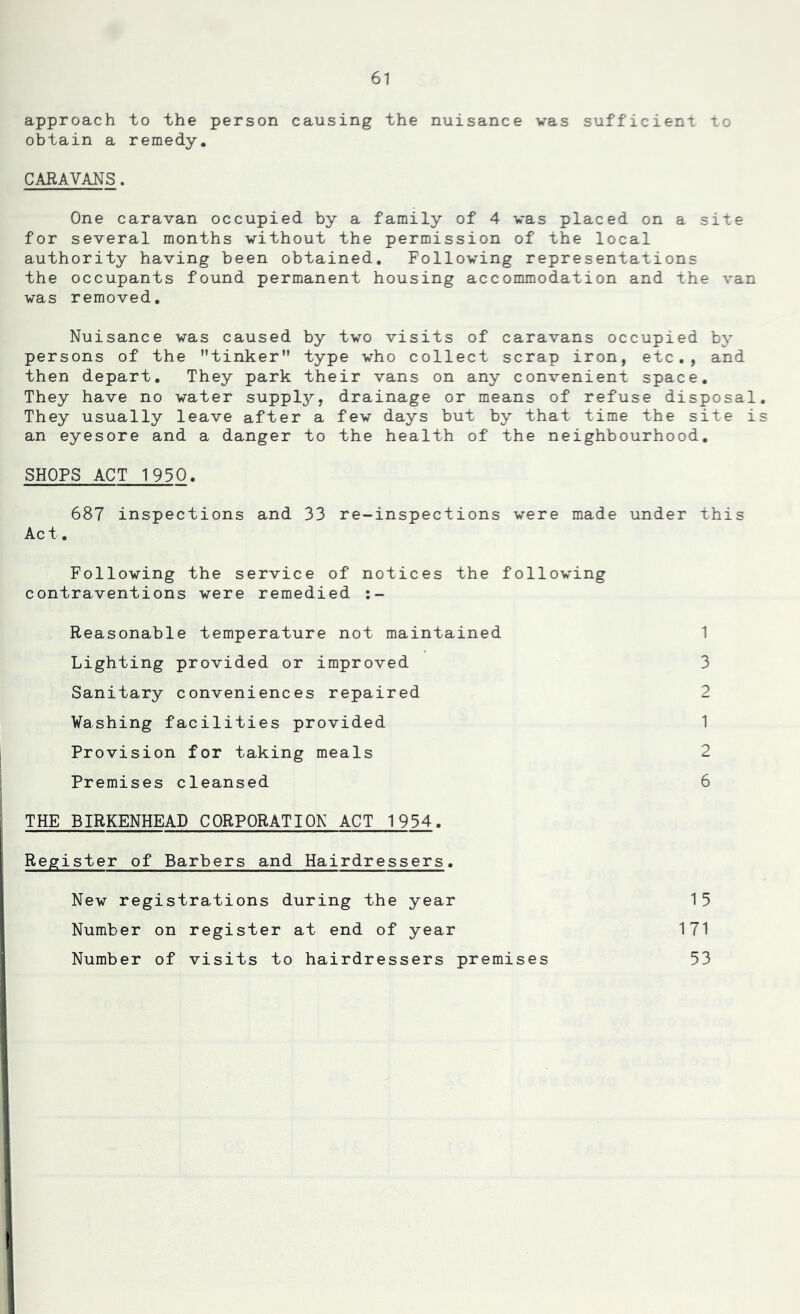 approach to the person causing the nuisance was sufficient to obtain a remedy, CARAVANS. One caravan occupied by a family of 4 was placed on a site for several months without the permission of the local authority having been obtained. Following representations the occupants found permanent housing accommodation and the van was removed. Nuisance was caused by two visits of caravans occupied by persons of the tinker type who collect scrap iron, etc., and then depart. They park their vans on any convenient space. They have no water supply, drainage or means of refuse disposal They usually leave after a few days but by that time the site i an eyesore and a danger to the health of the neighbourhood, SHOPS ACT 1930. 687 inspections and 33 re-inspections were made under this Act. Following the service of notices the following contraventions were remedied Reasonable temperature not maintained Lighting provided or improved Sanitary conveniences repaired Washing facilities provided j Provision for taking meals j Premises cleansed I THE BIRKENHEAD CORPORATION ACT 1934. Register of Barbers and Hairdressers. New registrations during the year Number on register at end of year I Number of visits to hairdressers premises 1 3 2 1 2 6 15 171 53